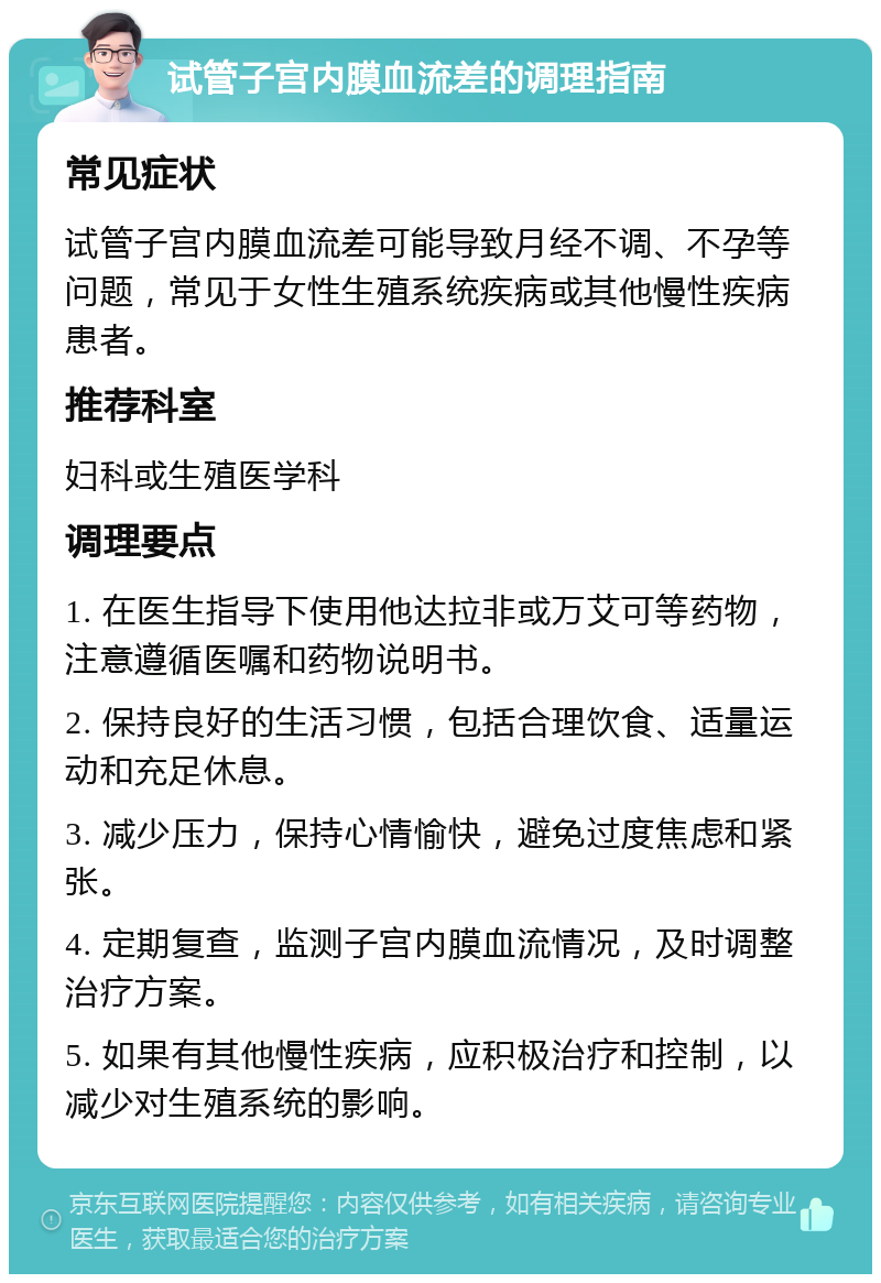 试管子宫内膜血流差的调理指南 常见症状 试管子宫内膜血流差可能导致月经不调、不孕等问题，常见于女性生殖系统疾病或其他慢性疾病患者。 推荐科室 妇科或生殖医学科 调理要点 1. 在医生指导下使用他达拉非或万艾可等药物，注意遵循医嘱和药物说明书。 2. 保持良好的生活习惯，包括合理饮食、适量运动和充足休息。 3. 减少压力，保持心情愉快，避免过度焦虑和紧张。 4. 定期复查，监测子宫内膜血流情况，及时调整治疗方案。 5. 如果有其他慢性疾病，应积极治疗和控制，以减少对生殖系统的影响。