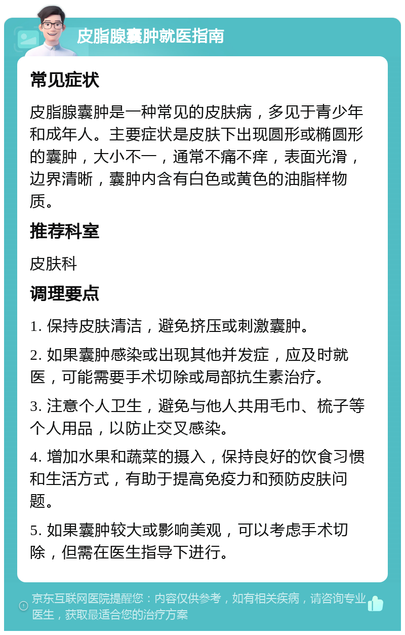 皮脂腺囊肿就医指南 常见症状 皮脂腺囊肿是一种常见的皮肤病，多见于青少年和成年人。主要症状是皮肤下出现圆形或椭圆形的囊肿，大小不一，通常不痛不痒，表面光滑，边界清晰，囊肿内含有白色或黄色的油脂样物质。 推荐科室 皮肤科 调理要点 1. 保持皮肤清洁，避免挤压或刺激囊肿。 2. 如果囊肿感染或出现其他并发症，应及时就医，可能需要手术切除或局部抗生素治疗。 3. 注意个人卫生，避免与他人共用毛巾、梳子等个人用品，以防止交叉感染。 4. 增加水果和蔬菜的摄入，保持良好的饮食习惯和生活方式，有助于提高免疫力和预防皮肤问题。 5. 如果囊肿较大或影响美观，可以考虑手术切除，但需在医生指导下进行。