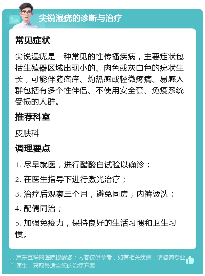 尖锐湿疣的诊断与治疗 常见症状 尖锐湿疣是一种常见的性传播疾病，主要症状包括生殖器区域出现小的、肉色或灰白色的疣状生长，可能伴随瘙痒、灼热感或轻微疼痛。易感人群包括有多个性伴侣、不使用安全套、免疫系统受损的人群。 推荐科室 皮肤科 调理要点 1. 尽早就医，进行醋酸白试验以确诊； 2. 在医生指导下进行激光治疗； 3. 治疗后观察三个月，避免同房，内裤烫洗； 4. 配偶同治； 5. 加强免疫力，保持良好的生活习惯和卫生习惯。