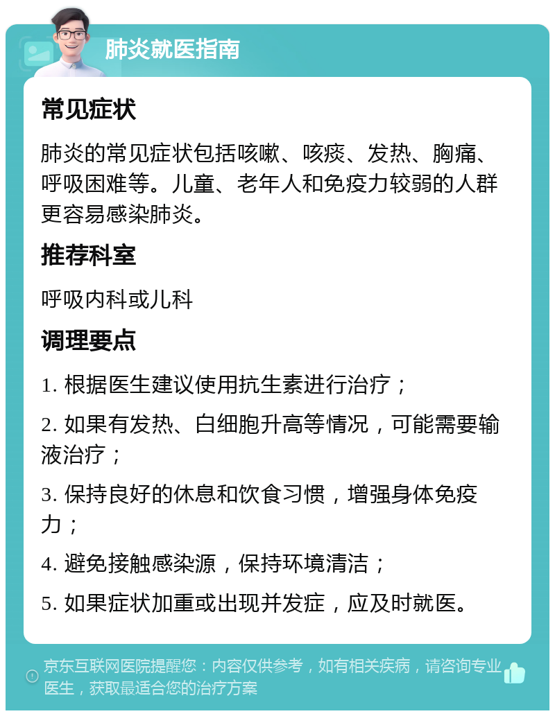 肺炎就医指南 常见症状 肺炎的常见症状包括咳嗽、咳痰、发热、胸痛、呼吸困难等。儿童、老年人和免疫力较弱的人群更容易感染肺炎。 推荐科室 呼吸内科或儿科 调理要点 1. 根据医生建议使用抗生素进行治疗； 2. 如果有发热、白细胞升高等情况，可能需要输液治疗； 3. 保持良好的休息和饮食习惯，增强身体免疫力； 4. 避免接触感染源，保持环境清洁； 5. 如果症状加重或出现并发症，应及时就医。