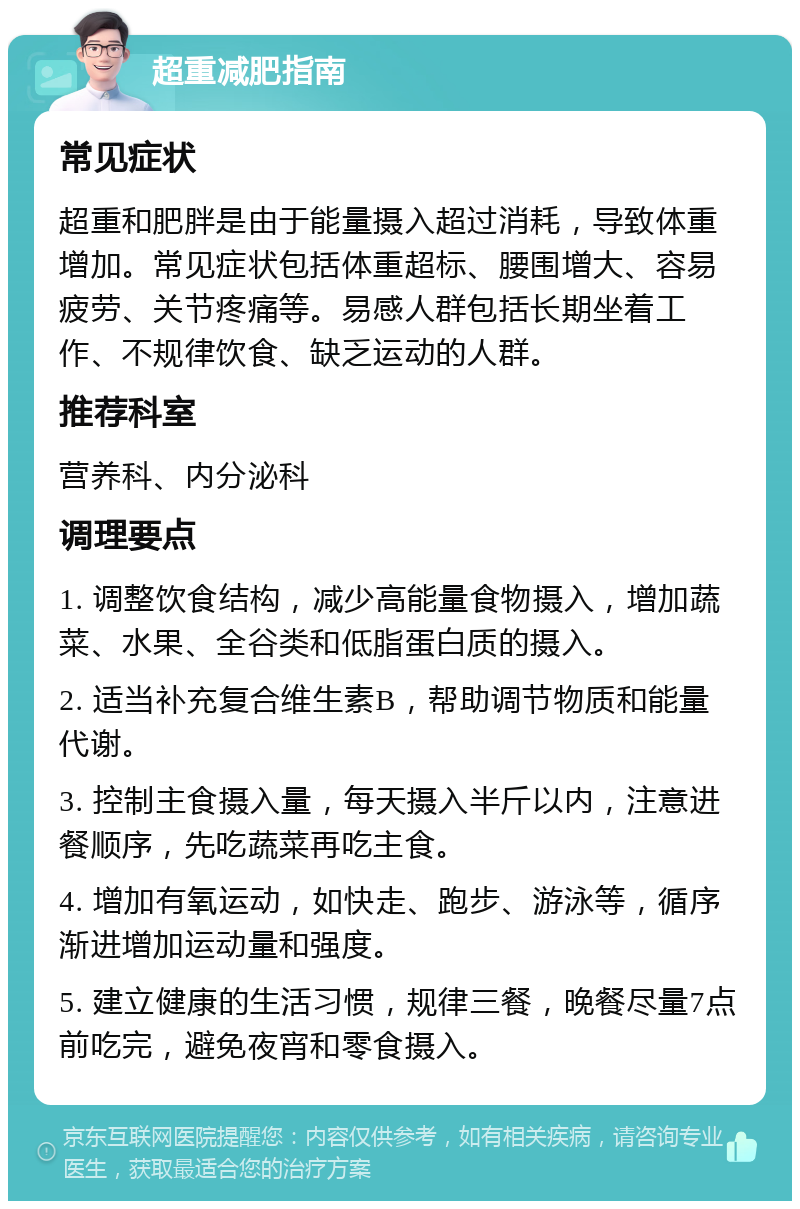 超重减肥指南 常见症状 超重和肥胖是由于能量摄入超过消耗，导致体重增加。常见症状包括体重超标、腰围增大、容易疲劳、关节疼痛等。易感人群包括长期坐着工作、不规律饮食、缺乏运动的人群。 推荐科室 营养科、内分泌科 调理要点 1. 调整饮食结构，减少高能量食物摄入，增加蔬菜、水果、全谷类和低脂蛋白质的摄入。 2. 适当补充复合维生素B，帮助调节物质和能量代谢。 3. 控制主食摄入量，每天摄入半斤以内，注意进餐顺序，先吃蔬菜再吃主食。 4. 增加有氧运动，如快走、跑步、游泳等，循序渐进增加运动量和强度。 5. 建立健康的生活习惯，规律三餐，晚餐尽量7点前吃完，避免夜宵和零食摄入。