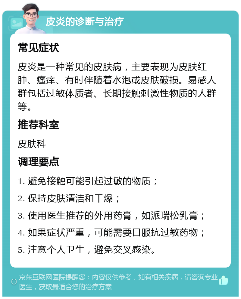 皮炎的诊断与治疗 常见症状 皮炎是一种常见的皮肤病，主要表现为皮肤红肿、瘙痒、有时伴随着水泡或皮肤破损。易感人群包括过敏体质者、长期接触刺激性物质的人群等。 推荐科室 皮肤科 调理要点 1. 避免接触可能引起过敏的物质； 2. 保持皮肤清洁和干燥； 3. 使用医生推荐的外用药膏，如派瑞松乳膏； 4. 如果症状严重，可能需要口服抗过敏药物； 5. 注意个人卫生，避免交叉感染。