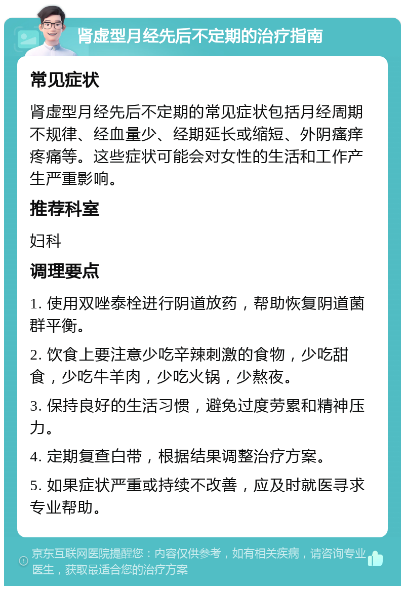 肾虚型月经先后不定期的治疗指南 常见症状 肾虚型月经先后不定期的常见症状包括月经周期不规律、经血量少、经期延长或缩短、外阴瘙痒疼痛等。这些症状可能会对女性的生活和工作产生严重影响。 推荐科室 妇科 调理要点 1. 使用双唑泰栓进行阴道放药，帮助恢复阴道菌群平衡。 2. 饮食上要注意少吃辛辣刺激的食物，少吃甜食，少吃牛羊肉，少吃火锅，少熬夜。 3. 保持良好的生活习惯，避免过度劳累和精神压力。 4. 定期复查白带，根据结果调整治疗方案。 5. 如果症状严重或持续不改善，应及时就医寻求专业帮助。