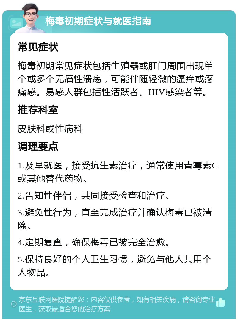 梅毒初期症状与就医指南 常见症状 梅毒初期常见症状包括生殖器或肛门周围出现单个或多个无痛性溃疡，可能伴随轻微的瘙痒或疼痛感。易感人群包括性活跃者、HIV感染者等。 推荐科室 皮肤科或性病科 调理要点 1.及早就医，接受抗生素治疗，通常使用青霉素G或其他替代药物。 2.告知性伴侣，共同接受检查和治疗。 3.避免性行为，直至完成治疗并确认梅毒已被清除。 4.定期复查，确保梅毒已被完全治愈。 5.保持良好的个人卫生习惯，避免与他人共用个人物品。