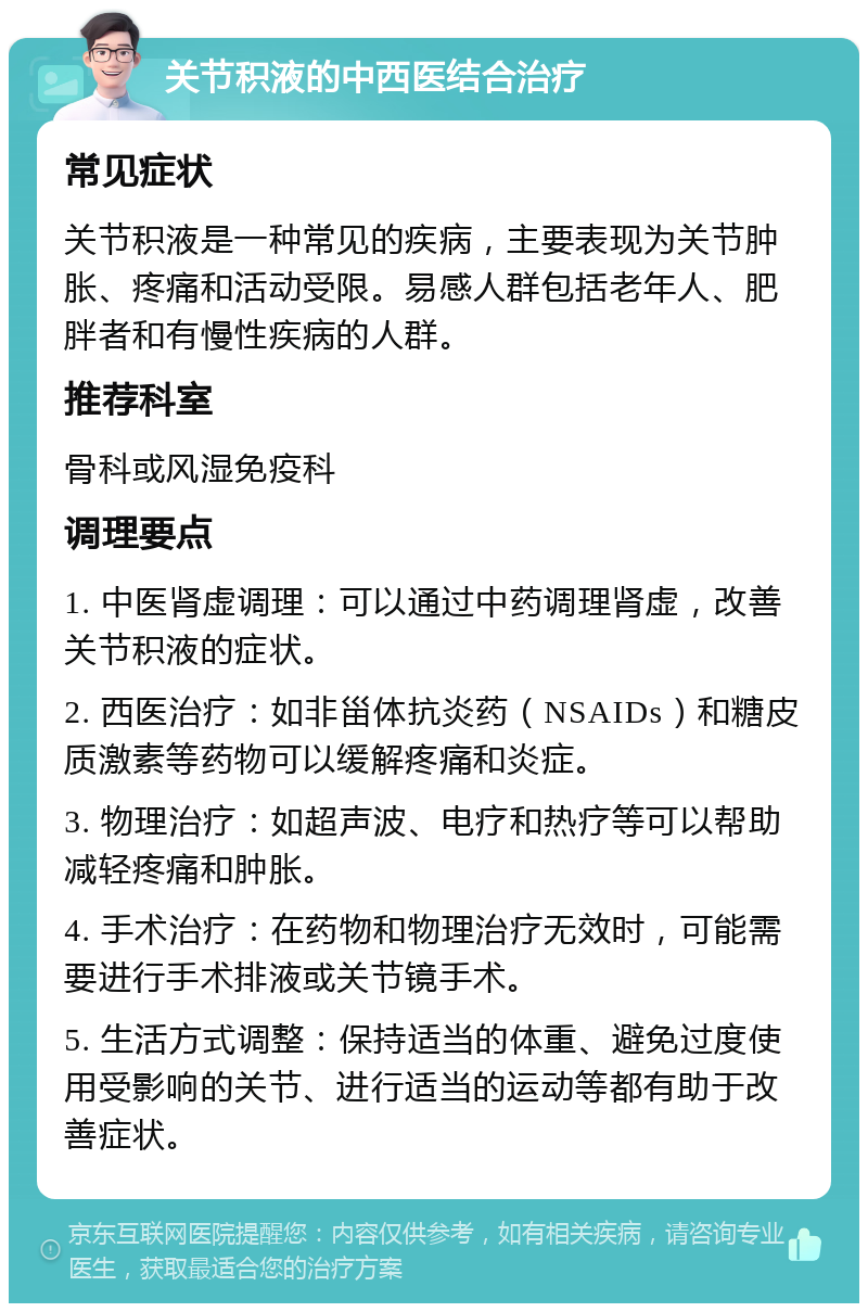 关节积液的中西医结合治疗 常见症状 关节积液是一种常见的疾病，主要表现为关节肿胀、疼痛和活动受限。易感人群包括老年人、肥胖者和有慢性疾病的人群。 推荐科室 骨科或风湿免疫科 调理要点 1. 中医肾虚调理：可以通过中药调理肾虚，改善关节积液的症状。 2. 西医治疗：如非甾体抗炎药（NSAIDs）和糖皮质激素等药物可以缓解疼痛和炎症。 3. 物理治疗：如超声波、电疗和热疗等可以帮助减轻疼痛和肿胀。 4. 手术治疗：在药物和物理治疗无效时，可能需要进行手术排液或关节镜手术。 5. 生活方式调整：保持适当的体重、避免过度使用受影响的关节、进行适当的运动等都有助于改善症状。