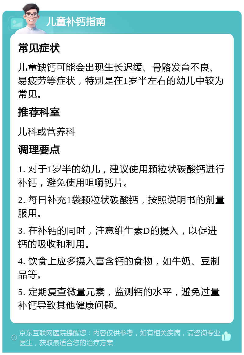 儿童补钙指南 常见症状 儿童缺钙可能会出现生长迟缓、骨骼发育不良、易疲劳等症状，特别是在1岁半左右的幼儿中较为常见。 推荐科室 儿科或营养科 调理要点 1. 对于1岁半的幼儿，建议使用颗粒状碳酸钙进行补钙，避免使用咀嚼钙片。 2. 每日补充1袋颗粒状碳酸钙，按照说明书的剂量服用。 3. 在补钙的同时，注意维生素D的摄入，以促进钙的吸收和利用。 4. 饮食上应多摄入富含钙的食物，如牛奶、豆制品等。 5. 定期复查微量元素，监测钙的水平，避免过量补钙导致其他健康问题。