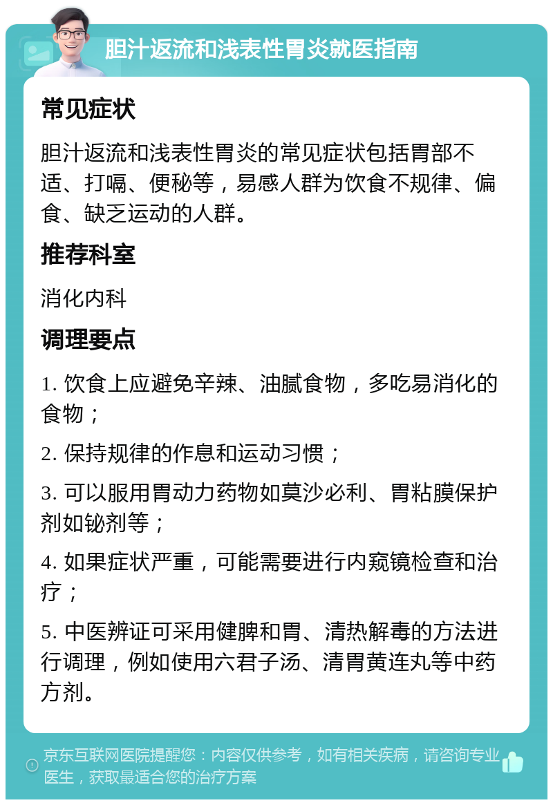 胆汁返流和浅表性胃炎就医指南 常见症状 胆汁返流和浅表性胃炎的常见症状包括胃部不适、打嗝、便秘等，易感人群为饮食不规律、偏食、缺乏运动的人群。 推荐科室 消化内科 调理要点 1. 饮食上应避免辛辣、油腻食物，多吃易消化的食物； 2. 保持规律的作息和运动习惯； 3. 可以服用胃动力药物如莫沙必利、胃粘膜保护剂如铋剂等； 4. 如果症状严重，可能需要进行内窥镜检查和治疗； 5. 中医辨证可采用健脾和胃、清热解毒的方法进行调理，例如使用六君子汤、清胃黄连丸等中药方剂。