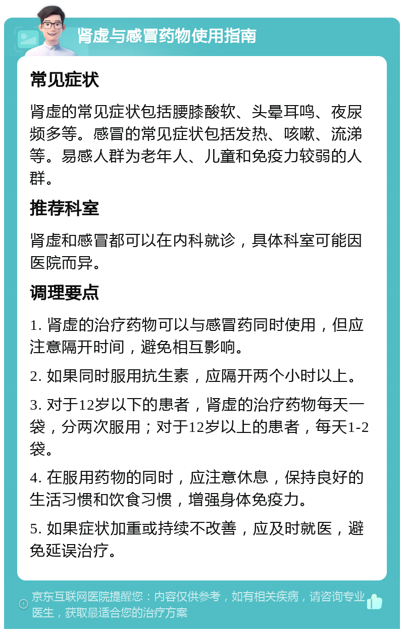 肾虚与感冒药物使用指南 常见症状 肾虚的常见症状包括腰膝酸软、头晕耳鸣、夜尿频多等。感冒的常见症状包括发热、咳嗽、流涕等。易感人群为老年人、儿童和免疫力较弱的人群。 推荐科室 肾虚和感冒都可以在内科就诊，具体科室可能因医院而异。 调理要点 1. 肾虚的治疗药物可以与感冒药同时使用，但应注意隔开时间，避免相互影响。 2. 如果同时服用抗生素，应隔开两个小时以上。 3. 对于12岁以下的患者，肾虚的治疗药物每天一袋，分两次服用；对于12岁以上的患者，每天1-2袋。 4. 在服用药物的同时，应注意休息，保持良好的生活习惯和饮食习惯，增强身体免疫力。 5. 如果症状加重或持续不改善，应及时就医，避免延误治疗。