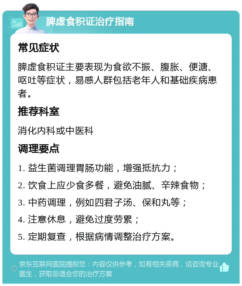 脾虚食积证治疗指南 常见症状 脾虚食积证主要表现为食欲不振、腹胀、便溏、呕吐等症状，易感人群包括老年人和基础疾病患者。 推荐科室 消化内科或中医科 调理要点 1. 益生菌调理胃肠功能，增强抵抗力； 2. 饮食上应少食多餐，避免油腻、辛辣食物； 3. 中药调理，例如四君子汤、保和丸等； 4. 注意休息，避免过度劳累； 5. 定期复查，根据病情调整治疗方案。