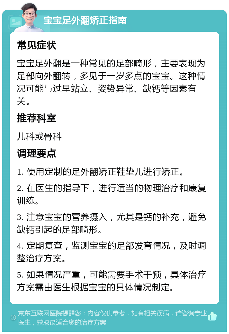 宝宝足外翻矫正指南 常见症状 宝宝足外翻是一种常见的足部畸形，主要表现为足部向外翻转，多见于一岁多点的宝宝。这种情况可能与过早站立、姿势异常、缺钙等因素有关。 推荐科室 儿科或骨科 调理要点 1. 使用定制的足外翻矫正鞋垫儿进行矫正。 2. 在医生的指导下，进行适当的物理治疗和康复训练。 3. 注意宝宝的营养摄入，尤其是钙的补充，避免缺钙引起的足部畸形。 4. 定期复查，监测宝宝的足部发育情况，及时调整治疗方案。 5. 如果情况严重，可能需要手术干预，具体治疗方案需由医生根据宝宝的具体情况制定。