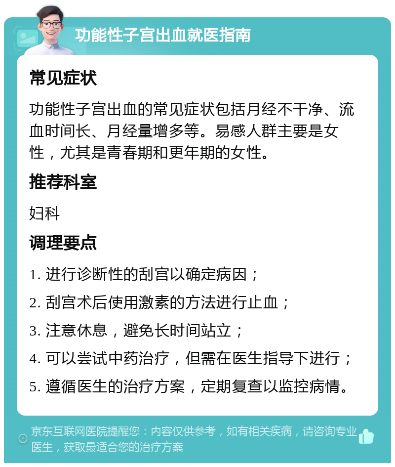 功能性子宫出血就医指南 常见症状 功能性子宫出血的常见症状包括月经不干净、流血时间长、月经量增多等。易感人群主要是女性，尤其是青春期和更年期的女性。 推荐科室 妇科 调理要点 1. 进行诊断性的刮宫以确定病因； 2. 刮宫术后使用激素的方法进行止血； 3. 注意休息，避免长时间站立； 4. 可以尝试中药治疗，但需在医生指导下进行； 5. 遵循医生的治疗方案，定期复查以监控病情。