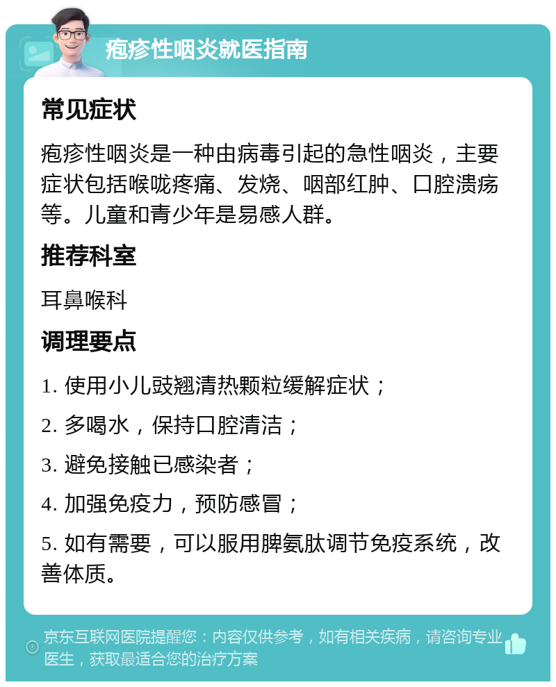 疱疹性咽炎就医指南 常见症状 疱疹性咽炎是一种由病毒引起的急性咽炎，主要症状包括喉咙疼痛、发烧、咽部红肿、口腔溃疡等。儿童和青少年是易感人群。 推荐科室 耳鼻喉科 调理要点 1. 使用小儿豉翘清热颗粒缓解症状； 2. 多喝水，保持口腔清洁； 3. 避免接触已感染者； 4. 加强免疫力，预防感冒； 5. 如有需要，可以服用脾氨肽调节免疫系统，改善体质。