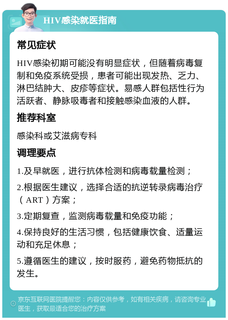 HIV感染就医指南 常见症状 HIV感染初期可能没有明显症状，但随着病毒复制和免疫系统受损，患者可能出现发热、乏力、淋巴结肿大、皮疹等症状。易感人群包括性行为活跃者、静脉吸毒者和接触感染血液的人群。 推荐科室 感染科或艾滋病专科 调理要点 1.及早就医，进行抗体检测和病毒载量检测； 2.根据医生建议，选择合适的抗逆转录病毒治疗（ART）方案； 3.定期复查，监测病毒载量和免疫功能； 4.保持良好的生活习惯，包括健康饮食、适量运动和充足休息； 5.遵循医生的建议，按时服药，避免药物抵抗的发生。