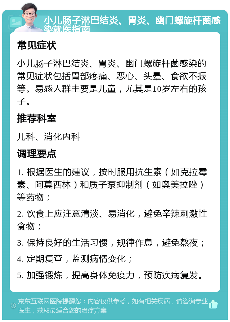 小儿肠子淋巴结炎、胃炎、幽门螺旋杆菌感染就医指南 常见症状 小儿肠子淋巴结炎、胃炎、幽门螺旋杆菌感染的常见症状包括胃部疼痛、恶心、头晕、食欲不振等。易感人群主要是儿童，尤其是10岁左右的孩子。 推荐科室 儿科、消化内科 调理要点 1. 根据医生的建议，按时服用抗生素（如克拉霉素、阿莫西林）和质子泵抑制剂（如奥美拉唑）等药物； 2. 饮食上应注意清淡、易消化，避免辛辣刺激性食物； 3. 保持良好的生活习惯，规律作息，避免熬夜； 4. 定期复查，监测病情变化； 5. 加强锻炼，提高身体免疫力，预防疾病复发。