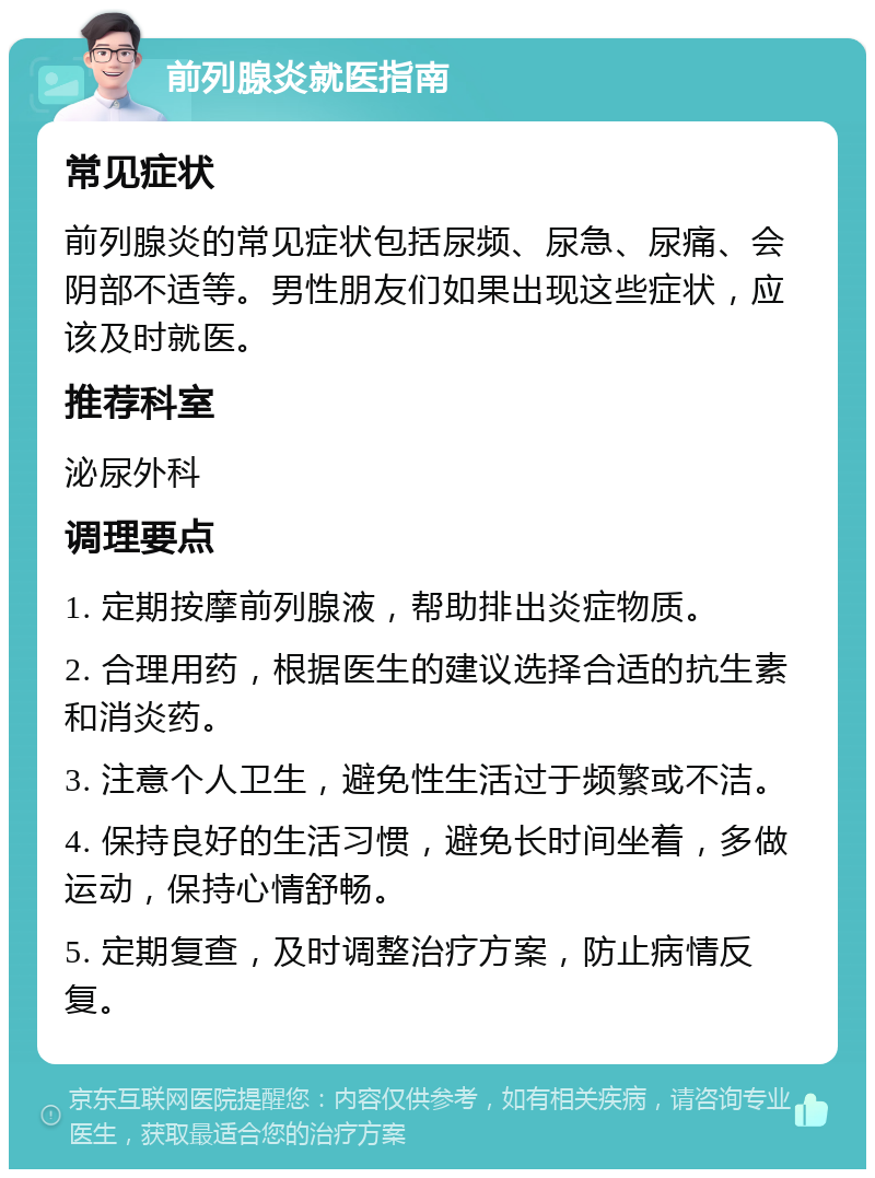 前列腺炎就医指南 常见症状 前列腺炎的常见症状包括尿频、尿急、尿痛、会阴部不适等。男性朋友们如果出现这些症状，应该及时就医。 推荐科室 泌尿外科 调理要点 1. 定期按摩前列腺液，帮助排出炎症物质。 2. 合理用药，根据医生的建议选择合适的抗生素和消炎药。 3. 注意个人卫生，避免性生活过于频繁或不洁。 4. 保持良好的生活习惯，避免长时间坐着，多做运动，保持心情舒畅。 5. 定期复查，及时调整治疗方案，防止病情反复。