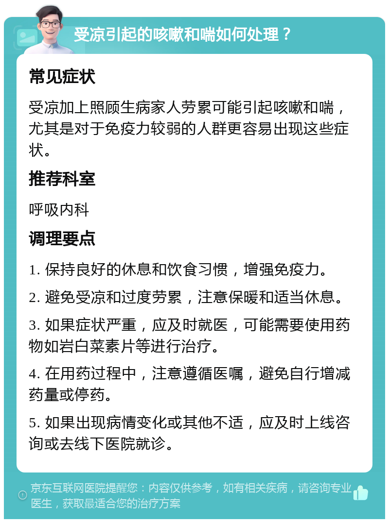 受凉引起的咳嗽和喘如何处理？ 常见症状 受凉加上照顾生病家人劳累可能引起咳嗽和喘，尤其是对于免疫力较弱的人群更容易出现这些症状。 推荐科室 呼吸内科 调理要点 1. 保持良好的休息和饮食习惯，增强免疫力。 2. 避免受凉和过度劳累，注意保暖和适当休息。 3. 如果症状严重，应及时就医，可能需要使用药物如岩白菜素片等进行治疗。 4. 在用药过程中，注意遵循医嘱，避免自行增减药量或停药。 5. 如果出现病情变化或其他不适，应及时上线咨询或去线下医院就诊。