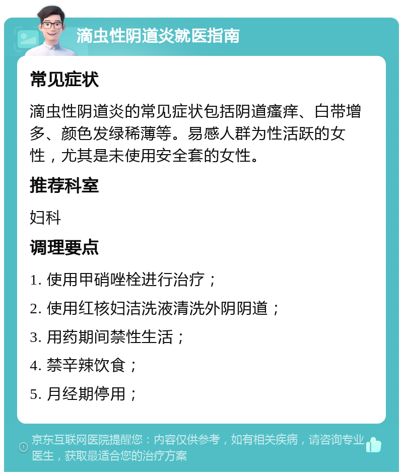 滴虫性阴道炎就医指南 常见症状 滴虫性阴道炎的常见症状包括阴道瘙痒、白带增多、颜色发绿稀薄等。易感人群为性活跃的女性，尤其是未使用安全套的女性。 推荐科室 妇科 调理要点 1. 使用甲硝唑栓进行治疗； 2. 使用红核妇洁洗液清洗外阴阴道； 3. 用药期间禁性生活； 4. 禁辛辣饮食； 5. 月经期停用；