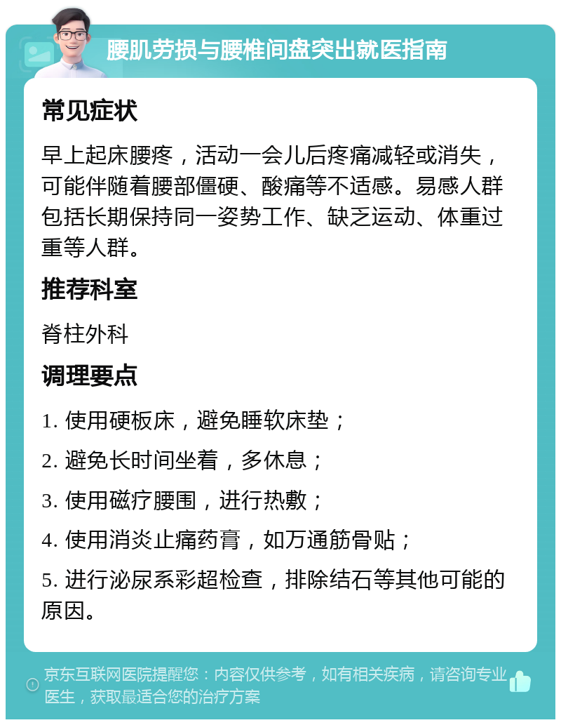 腰肌劳损与腰椎间盘突出就医指南 常见症状 早上起床腰疼，活动一会儿后疼痛减轻或消失，可能伴随着腰部僵硬、酸痛等不适感。易感人群包括长期保持同一姿势工作、缺乏运动、体重过重等人群。 推荐科室 脊柱外科 调理要点 1. 使用硬板床，避免睡软床垫； 2. 避免长时间坐着，多休息； 3. 使用磁疗腰围，进行热敷； 4. 使用消炎止痛药膏，如万通筋骨贴； 5. 进行泌尿系彩超检查，排除结石等其他可能的原因。