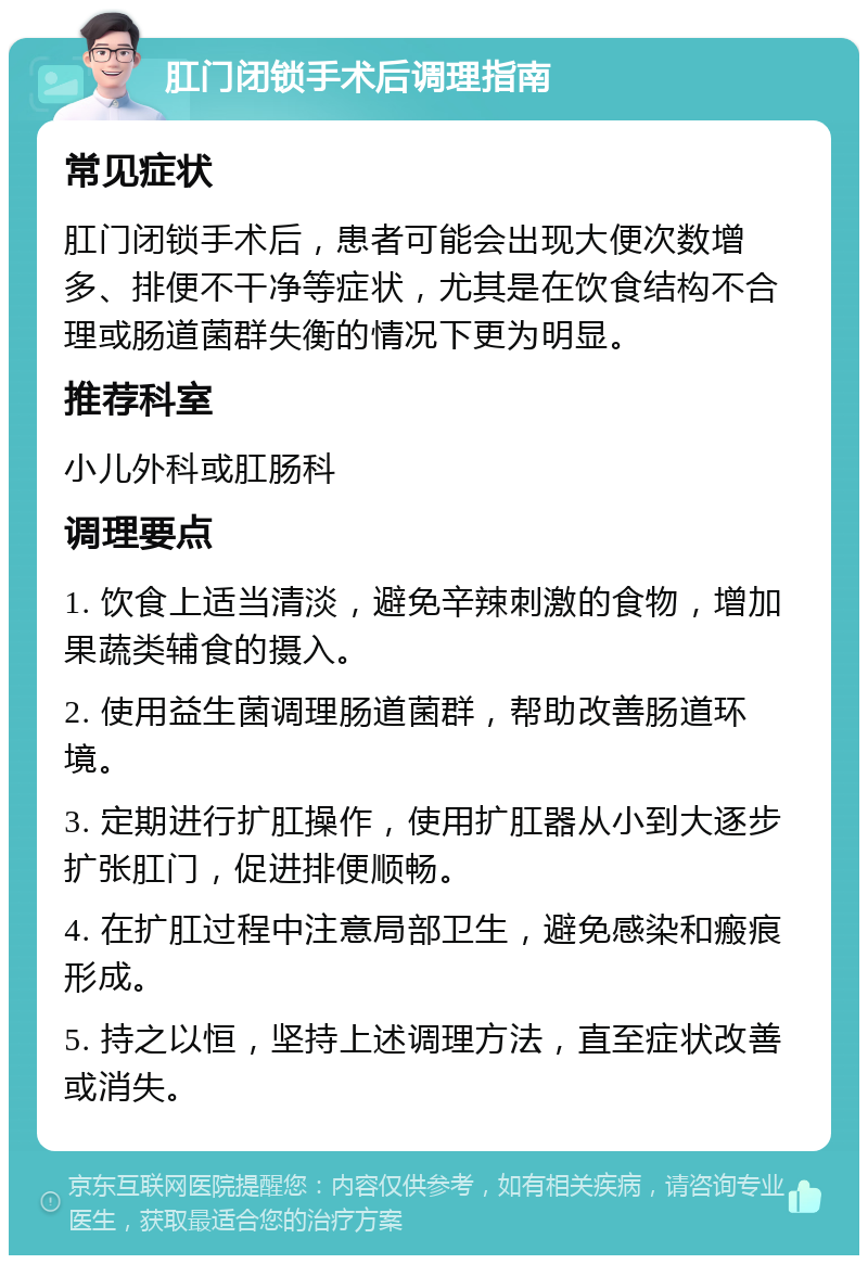 肛门闭锁手术后调理指南 常见症状 肛门闭锁手术后，患者可能会出现大便次数增多、排便不干净等症状，尤其是在饮食结构不合理或肠道菌群失衡的情况下更为明显。 推荐科室 小儿外科或肛肠科 调理要点 1. 饮食上适当清淡，避免辛辣刺激的食物，增加果蔬类辅食的摄入。 2. 使用益生菌调理肠道菌群，帮助改善肠道环境。 3. 定期进行扩肛操作，使用扩肛器从小到大逐步扩张肛门，促进排便顺畅。 4. 在扩肛过程中注意局部卫生，避免感染和瘢痕形成。 5. 持之以恒，坚持上述调理方法，直至症状改善或消失。