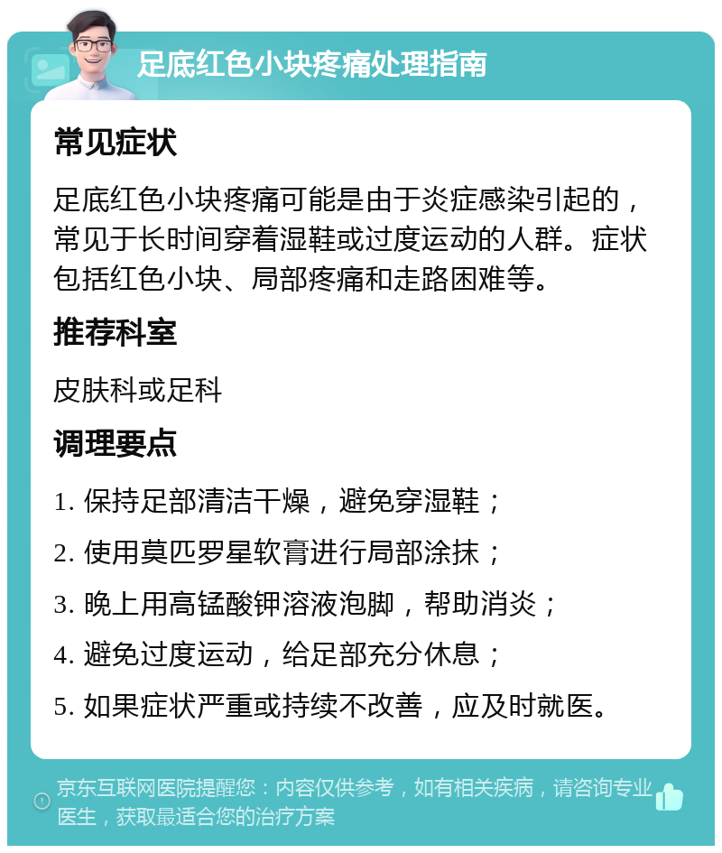 足底红色小块疼痛处理指南 常见症状 足底红色小块疼痛可能是由于炎症感染引起的，常见于长时间穿着湿鞋或过度运动的人群。症状包括红色小块、局部疼痛和走路困难等。 推荐科室 皮肤科或足科 调理要点 1. 保持足部清洁干燥，避免穿湿鞋； 2. 使用莫匹罗星软膏进行局部涂抹； 3. 晚上用高锰酸钾溶液泡脚，帮助消炎； 4. 避免过度运动，给足部充分休息； 5. 如果症状严重或持续不改善，应及时就医。