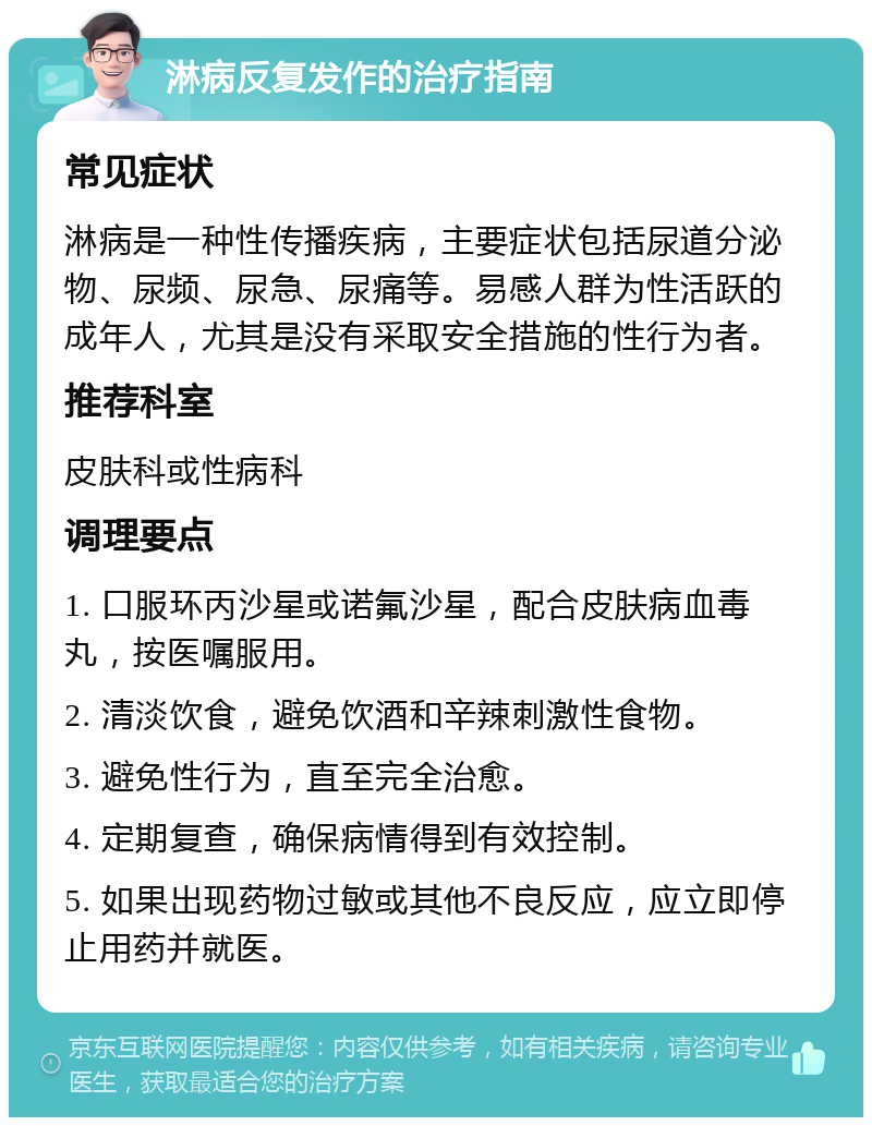 淋病反复发作的治疗指南 常见症状 淋病是一种性传播疾病，主要症状包括尿道分泌物、尿频、尿急、尿痛等。易感人群为性活跃的成年人，尤其是没有采取安全措施的性行为者。 推荐科室 皮肤科或性病科 调理要点 1. 口服环丙沙星或诺氟沙星，配合皮肤病血毒丸，按医嘱服用。 2. 清淡饮食，避免饮酒和辛辣刺激性食物。 3. 避免性行为，直至完全治愈。 4. 定期复查，确保病情得到有效控制。 5. 如果出现药物过敏或其他不良反应，应立即停止用药并就医。