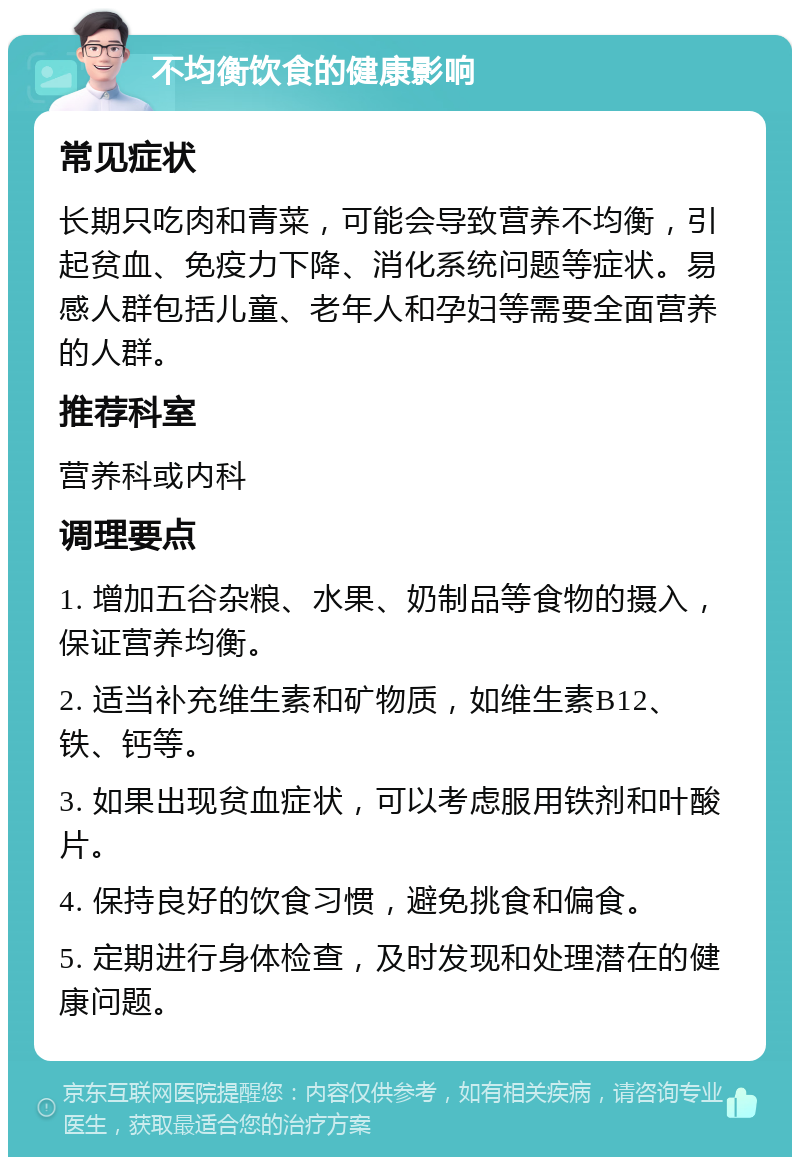 不均衡饮食的健康影响 常见症状 长期只吃肉和青菜，可能会导致营养不均衡，引起贫血、免疫力下降、消化系统问题等症状。易感人群包括儿童、老年人和孕妇等需要全面营养的人群。 推荐科室 营养科或内科 调理要点 1. 增加五谷杂粮、水果、奶制品等食物的摄入，保证营养均衡。 2. 适当补充维生素和矿物质，如维生素B12、铁、钙等。 3. 如果出现贫血症状，可以考虑服用铁剂和叶酸片。 4. 保持良好的饮食习惯，避免挑食和偏食。 5. 定期进行身体检查，及时发现和处理潜在的健康问题。