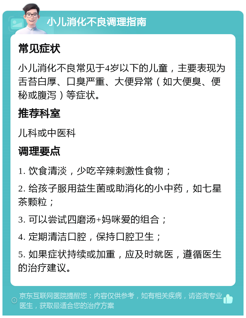 小儿消化不良调理指南 常见症状 小儿消化不良常见于4岁以下的儿童，主要表现为舌苔白厚、口臭严重、大便异常（如大便臭、便秘或腹泻）等症状。 推荐科室 儿科或中医科 调理要点 1. 饮食清淡，少吃辛辣刺激性食物； 2. 给孩子服用益生菌或助消化的小中药，如七星茶颗粒； 3. 可以尝试四磨汤+妈咪爱的组合； 4. 定期清洁口腔，保持口腔卫生； 5. 如果症状持续或加重，应及时就医，遵循医生的治疗建议。