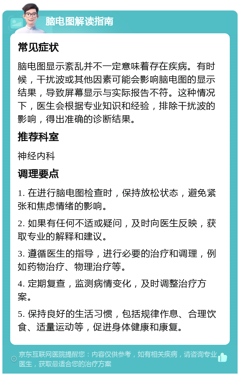 脑电图解读指南 常见症状 脑电图显示紊乱并不一定意味着存在疾病。有时候，干扰波或其他因素可能会影响脑电图的显示结果，导致屏幕显示与实际报告不符。这种情况下，医生会根据专业知识和经验，排除干扰波的影响，得出准确的诊断结果。 推荐科室 神经内科 调理要点 1. 在进行脑电图检查时，保持放松状态，避免紧张和焦虑情绪的影响。 2. 如果有任何不适或疑问，及时向医生反映，获取专业的解释和建议。 3. 遵循医生的指导，进行必要的治疗和调理，例如药物治疗、物理治疗等。 4. 定期复查，监测病情变化，及时调整治疗方案。 5. 保持良好的生活习惯，包括规律作息、合理饮食、适量运动等，促进身体健康和康复。