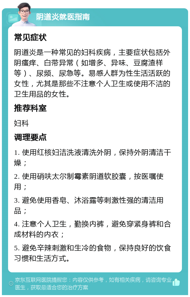 阴道炎就医指南 常见症状 阴道炎是一种常见的妇科疾病，主要症状包括外阴瘙痒、白带异常（如增多、异味、豆腐渣样等）、尿频、尿急等。易感人群为性生活活跃的女性，尤其是那些不注意个人卫生或使用不洁的卫生用品的女性。 推荐科室 妇科 调理要点 1. 使用红核妇洁洗液清洗外阴，保持外阴清洁干燥； 2. 使用硝呋太尔制霉素阴道软胶囊，按医嘱使用； 3. 避免使用香皂、沐浴露等刺激性强的清洁用品； 4. 注意个人卫生，勤换内裤，避免穿紧身裤和合成材料的内衣； 5. 避免辛辣刺激和生冷的食物，保持良好的饮食习惯和生活方式。