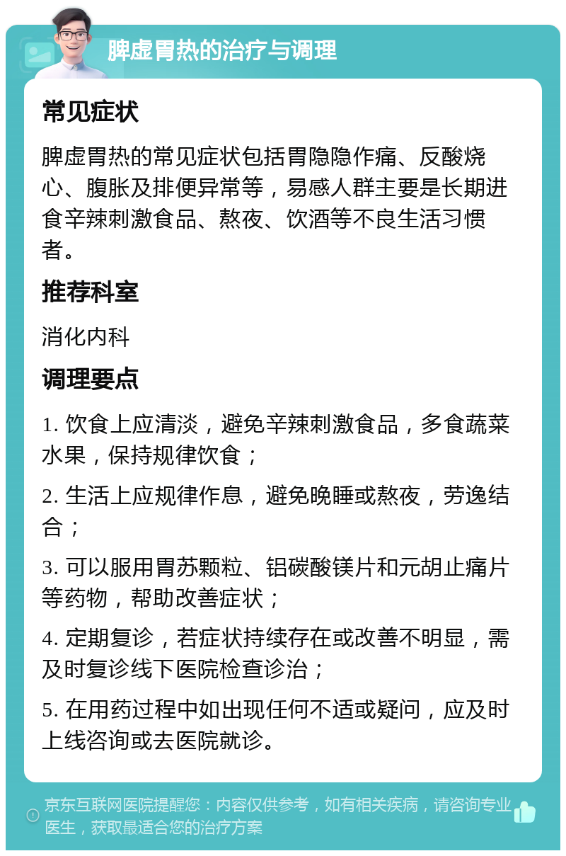 脾虚胃热的治疗与调理 常见症状 脾虚胃热的常见症状包括胃隐隐作痛、反酸烧心、腹胀及排便异常等，易感人群主要是长期进食辛辣刺激食品、熬夜、饮酒等不良生活习惯者。 推荐科室 消化内科 调理要点 1. 饮食上应清淡，避免辛辣刺激食品，多食蔬菜水果，保持规律饮食； 2. 生活上应规律作息，避免晚睡或熬夜，劳逸结合； 3. 可以服用胃苏颗粒、铝碳酸镁片和元胡止痛片等药物，帮助改善症状； 4. 定期复诊，若症状持续存在或改善不明显，需及时复诊线下医院检查诊治； 5. 在用药过程中如出现任何不适或疑问，应及时上线咨询或去医院就诊。