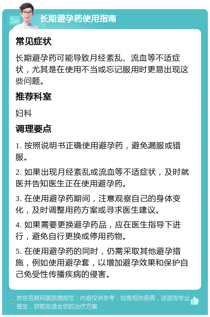 长期避孕药使用指南 常见症状 长期避孕药可能导致月经紊乱、流血等不适症状，尤其是在使用不当或忘记服用时更易出现这些问题。 推荐科室 妇科 调理要点 1. 按照说明书正确使用避孕药，避免漏服或错服。 2. 如果出现月经紊乱或流血等不适症状，及时就医并告知医生正在使用避孕药。 3. 在使用避孕药期间，注意观察自己的身体变化，及时调整用药方案或寻求医生建议。 4. 如果需要更换避孕药品，应在医生指导下进行，避免自行更换或停用药物。 5. 在使用避孕药的同时，仍需采取其他避孕措施，例如使用避孕套，以增加避孕效果和保护自己免受性传播疾病的侵害。