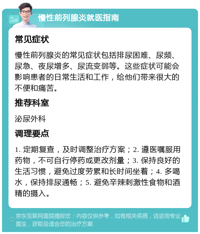 慢性前列腺炎就医指南 常见症状 慢性前列腺炎的常见症状包括排尿困难、尿频、尿急、夜尿增多、尿流变弱等。这些症状可能会影响患者的日常生活和工作，给他们带来很大的不便和痛苦。 推荐科室 泌尿外科 调理要点 1. 定期复查，及时调整治疗方案；2. 遵医嘱服用药物，不可自行停药或更改剂量；3. 保持良好的生活习惯，避免过度劳累和长时间坐着；4. 多喝水，保持排尿通畅；5. 避免辛辣刺激性食物和酒精的摄入。