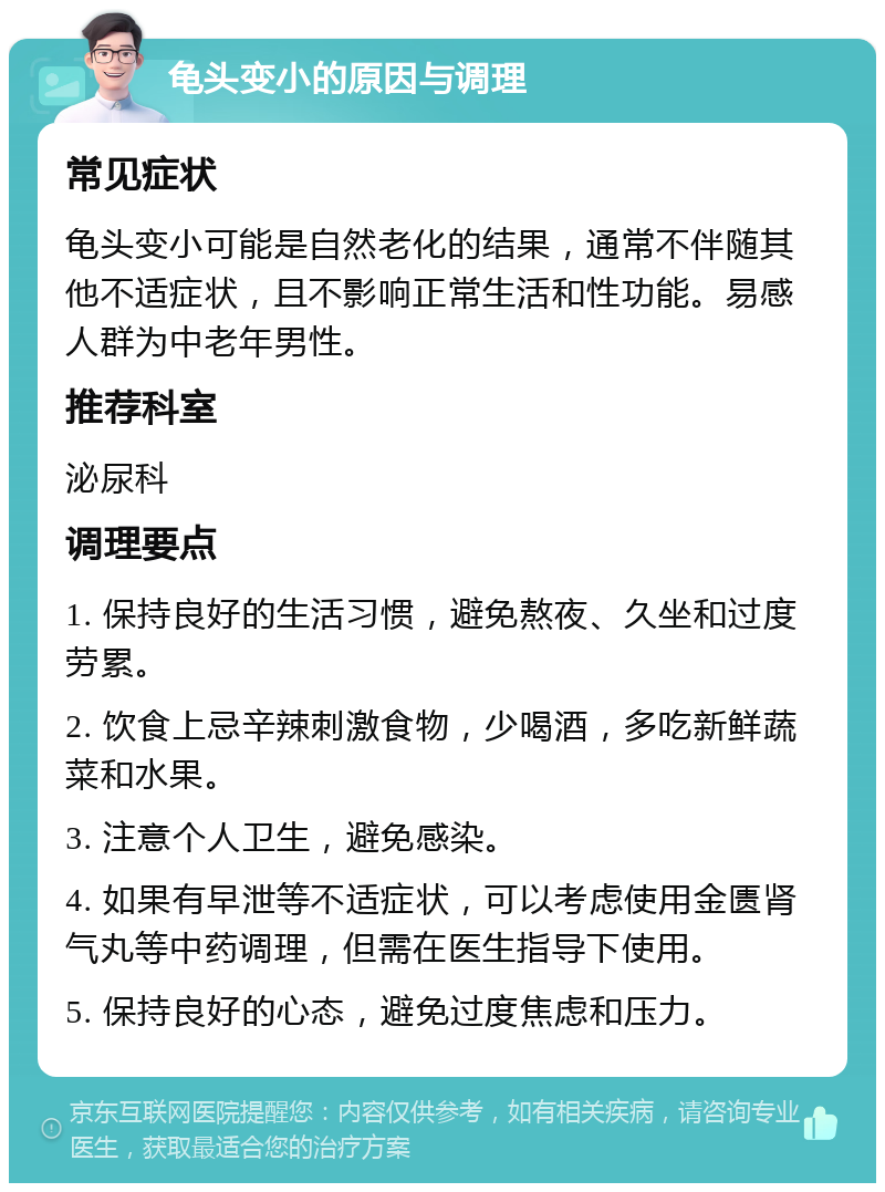 龟头变小的原因与调理 常见症状 龟头变小可能是自然老化的结果，通常不伴随其他不适症状，且不影响正常生活和性功能。易感人群为中老年男性。 推荐科室 泌尿科 调理要点 1. 保持良好的生活习惯，避免熬夜、久坐和过度劳累。 2. 饮食上忌辛辣刺激食物，少喝酒，多吃新鲜蔬菜和水果。 3. 注意个人卫生，避免感染。 4. 如果有早泄等不适症状，可以考虑使用金匮肾气丸等中药调理，但需在医生指导下使用。 5. 保持良好的心态，避免过度焦虑和压力。