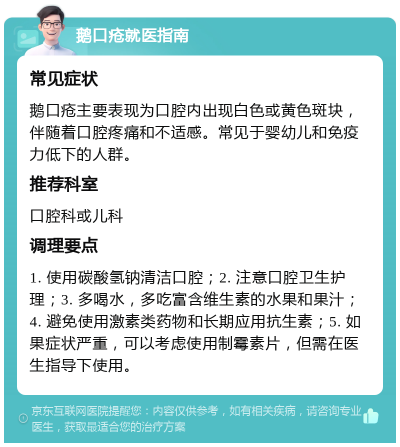 鹅口疮就医指南 常见症状 鹅口疮主要表现为口腔内出现白色或黄色斑块，伴随着口腔疼痛和不适感。常见于婴幼儿和免疫力低下的人群。 推荐科室 口腔科或儿科 调理要点 1. 使用碳酸氢钠清洁口腔；2. 注意口腔卫生护理；3. 多喝水，多吃富含维生素的水果和果汁；4. 避免使用激素类药物和长期应用抗生素；5. 如果症状严重，可以考虑使用制霉素片，但需在医生指导下使用。