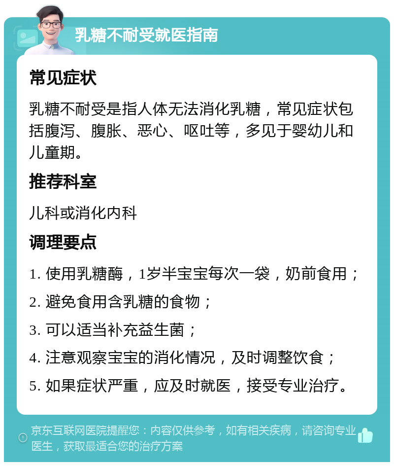 乳糖不耐受就医指南 常见症状 乳糖不耐受是指人体无法消化乳糖，常见症状包括腹泻、腹胀、恶心、呕吐等，多见于婴幼儿和儿童期。 推荐科室 儿科或消化内科 调理要点 1. 使用乳糖酶，1岁半宝宝每次一袋，奶前食用； 2. 避免食用含乳糖的食物； 3. 可以适当补充益生菌； 4. 注意观察宝宝的消化情况，及时调整饮食； 5. 如果症状严重，应及时就医，接受专业治疗。