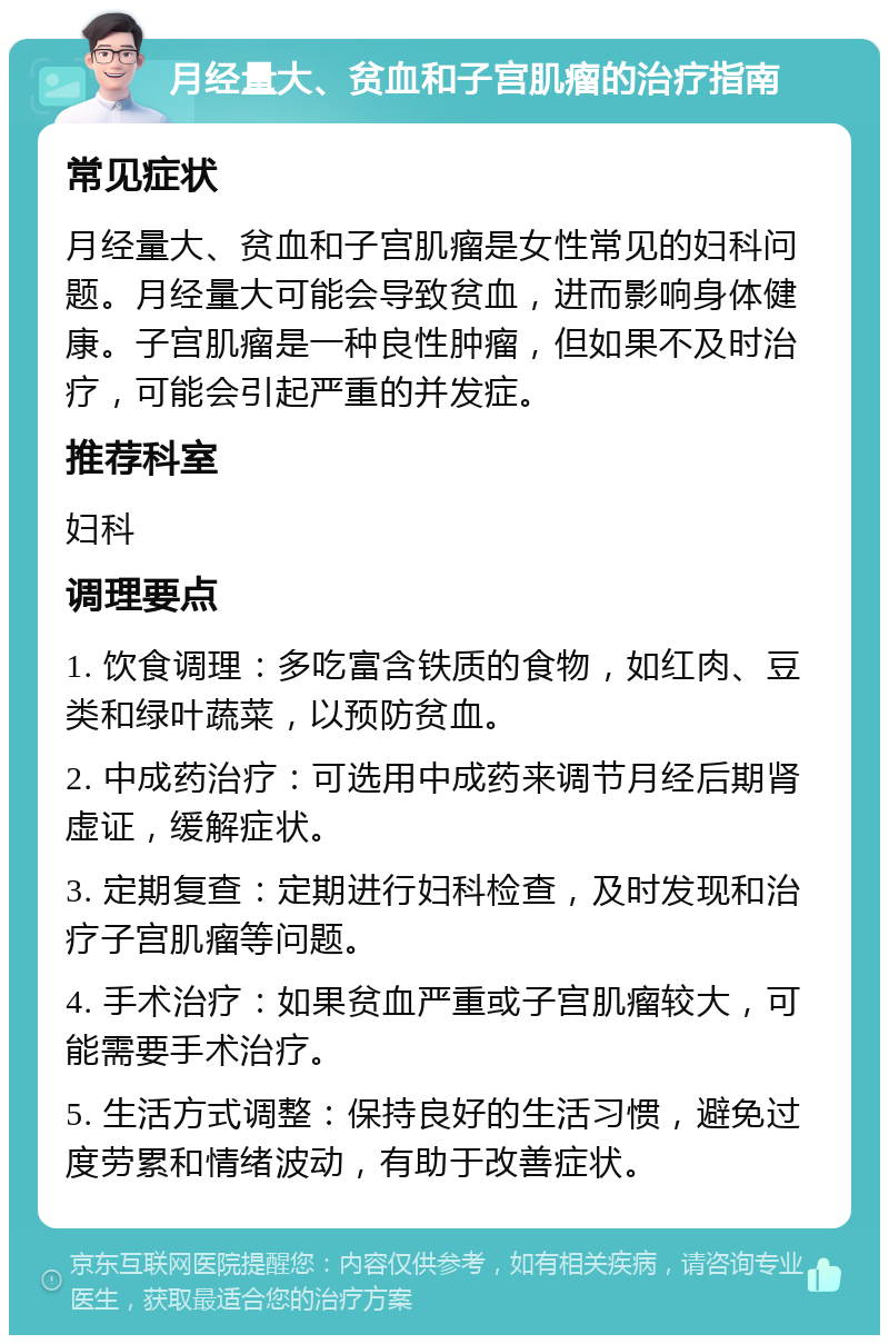 月经量大、贫血和子宫肌瘤的治疗指南 常见症状 月经量大、贫血和子宫肌瘤是女性常见的妇科问题。月经量大可能会导致贫血，进而影响身体健康。子宫肌瘤是一种良性肿瘤，但如果不及时治疗，可能会引起严重的并发症。 推荐科室 妇科 调理要点 1. 饮食调理：多吃富含铁质的食物，如红肉、豆类和绿叶蔬菜，以预防贫血。 2. 中成药治疗：可选用中成药来调节月经后期肾虚证，缓解症状。 3. 定期复查：定期进行妇科检查，及时发现和治疗子宫肌瘤等问题。 4. 手术治疗：如果贫血严重或子宫肌瘤较大，可能需要手术治疗。 5. 生活方式调整：保持良好的生活习惯，避免过度劳累和情绪波动，有助于改善症状。