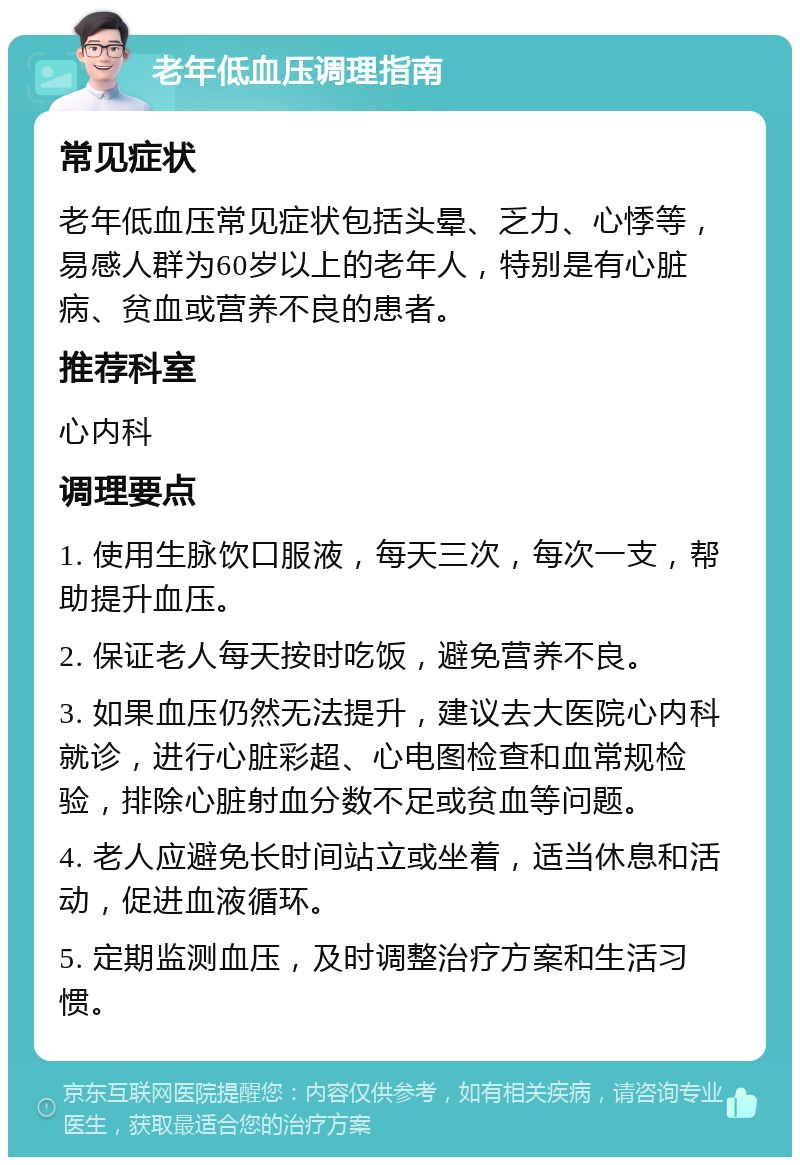 老年低血压调理指南 常见症状 老年低血压常见症状包括头晕、乏力、心悸等，易感人群为60岁以上的老年人，特别是有心脏病、贫血或营养不良的患者。 推荐科室 心内科 调理要点 1. 使用生脉饮口服液，每天三次，每次一支，帮助提升血压。 2. 保证老人每天按时吃饭，避免营养不良。 3. 如果血压仍然无法提升，建议去大医院心内科就诊，进行心脏彩超、心电图检查和血常规检验，排除心脏射血分数不足或贫血等问题。 4. 老人应避免长时间站立或坐着，适当休息和活动，促进血液循环。 5. 定期监测血压，及时调整治疗方案和生活习惯。