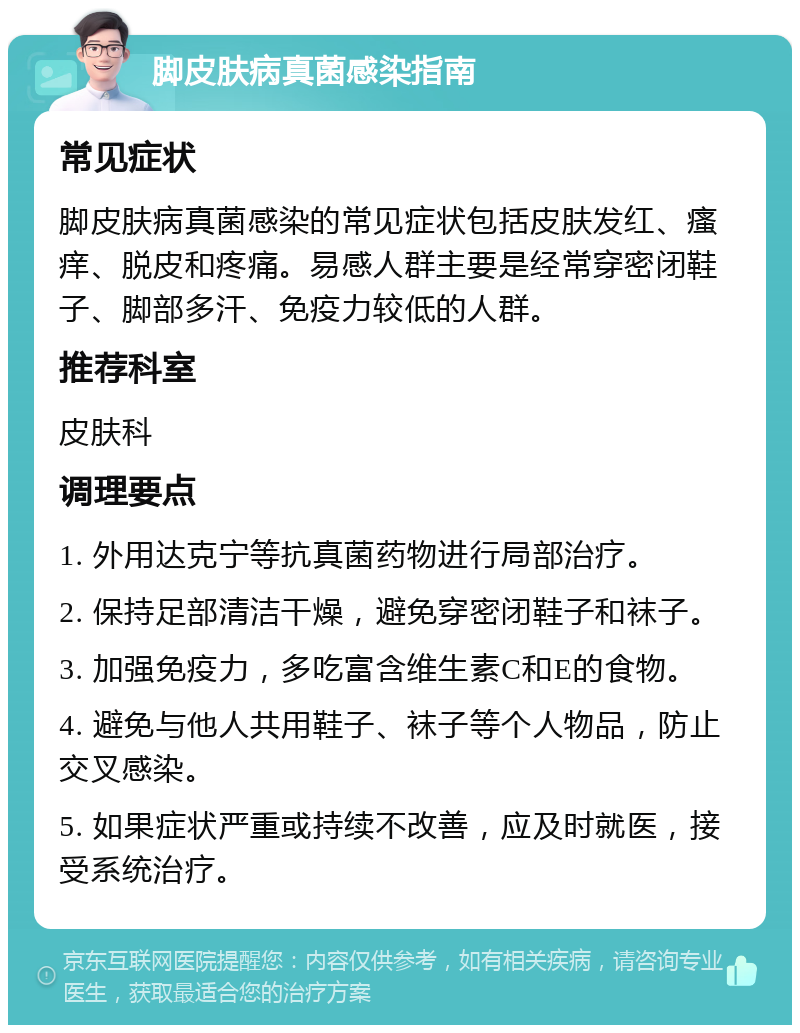 脚皮肤病真菌感染指南 常见症状 脚皮肤病真菌感染的常见症状包括皮肤发红、瘙痒、脱皮和疼痛。易感人群主要是经常穿密闭鞋子、脚部多汗、免疫力较低的人群。 推荐科室 皮肤科 调理要点 1. 外用达克宁等抗真菌药物进行局部治疗。 2. 保持足部清洁干燥，避免穿密闭鞋子和袜子。 3. 加强免疫力，多吃富含维生素C和E的食物。 4. 避免与他人共用鞋子、袜子等个人物品，防止交叉感染。 5. 如果症状严重或持续不改善，应及时就医，接受系统治疗。