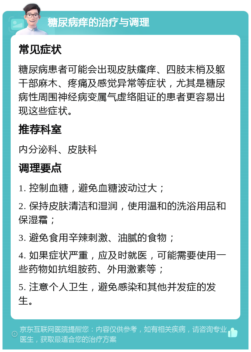 糖尿病痒的治疗与调理 常见症状 糖尿病患者可能会出现皮肤瘙痒、四肢末梢及躯干部麻木、疼痛及感觉异常等症状，尤其是糖尿病性周围神经病变属气虚络阻证的患者更容易出现这些症状。 推荐科室 内分泌科、皮肤科 调理要点 1. 控制血糖，避免血糖波动过大； 2. 保持皮肤清洁和湿润，使用温和的洗浴用品和保湿霜； 3. 避免食用辛辣刺激、油腻的食物； 4. 如果症状严重，应及时就医，可能需要使用一些药物如抗组胺药、外用激素等； 5. 注意个人卫生，避免感染和其他并发症的发生。