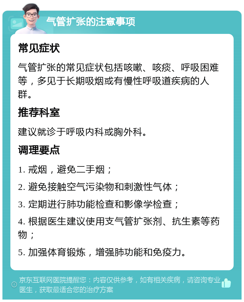 气管扩张的注意事项 常见症状 气管扩张的常见症状包括咳嗽、咳痰、呼吸困难等，多见于长期吸烟或有慢性呼吸道疾病的人群。 推荐科室 建议就诊于呼吸内科或胸外科。 调理要点 1. 戒烟，避免二手烟； 2. 避免接触空气污染物和刺激性气体； 3. 定期进行肺功能检查和影像学检查； 4. 根据医生建议使用支气管扩张剂、抗生素等药物； 5. 加强体育锻炼，增强肺功能和免疫力。