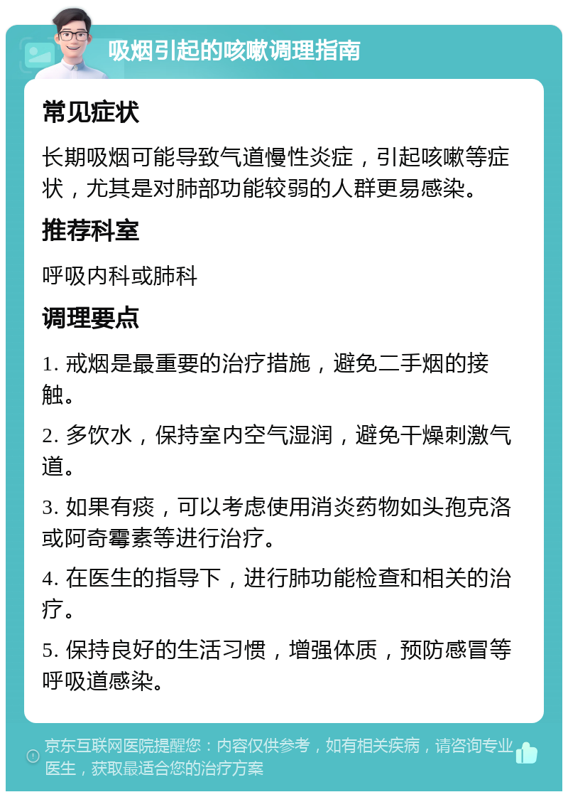 吸烟引起的咳嗽调理指南 常见症状 长期吸烟可能导致气道慢性炎症，引起咳嗽等症状，尤其是对肺部功能较弱的人群更易感染。 推荐科室 呼吸内科或肺科 调理要点 1. 戒烟是最重要的治疗措施，避免二手烟的接触。 2. 多饮水，保持室内空气湿润，避免干燥刺激气道。 3. 如果有痰，可以考虑使用消炎药物如头孢克洛或阿奇霉素等进行治疗。 4. 在医生的指导下，进行肺功能检查和相关的治疗。 5. 保持良好的生活习惯，增强体质，预防感冒等呼吸道感染。