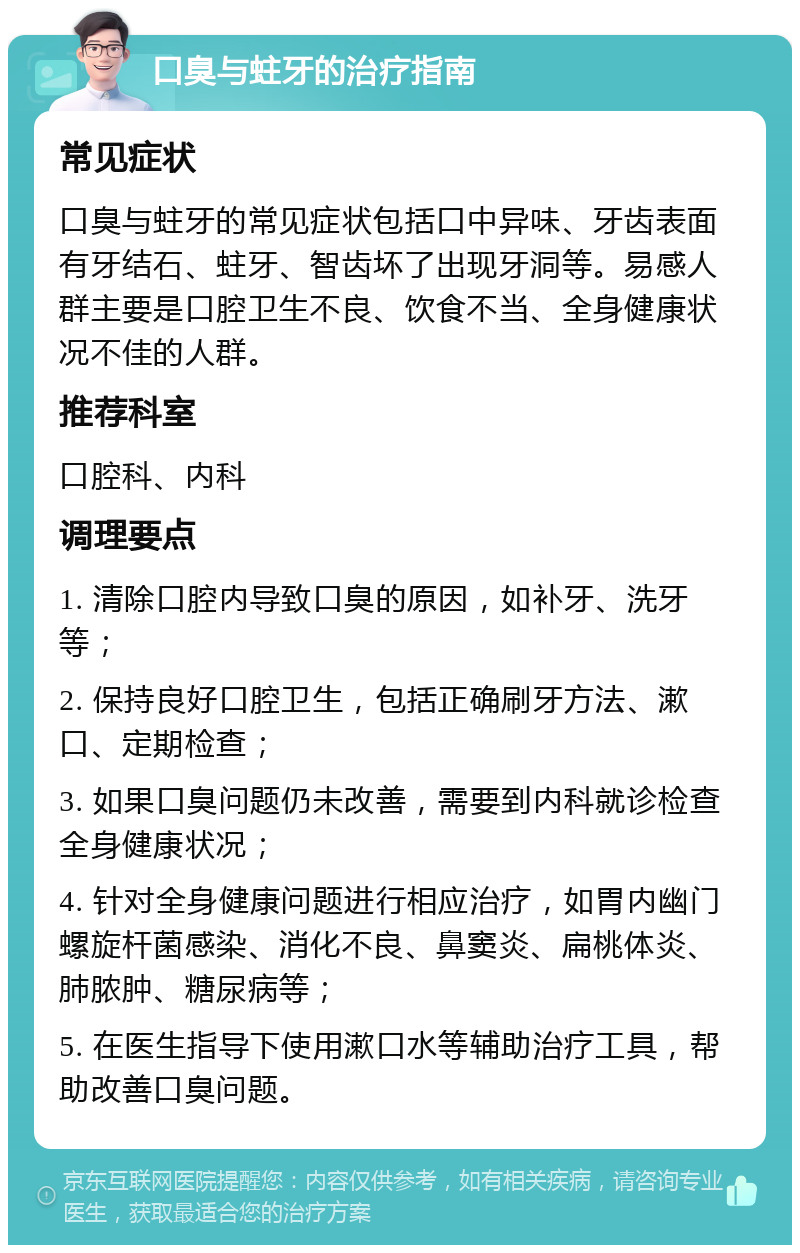 口臭与蛀牙的治疗指南 常见症状 口臭与蛀牙的常见症状包括口中异味、牙齿表面有牙结石、蛀牙、智齿坏了出现牙洞等。易感人群主要是口腔卫生不良、饮食不当、全身健康状况不佳的人群。 推荐科室 口腔科、内科 调理要点 1. 清除口腔内导致口臭的原因，如补牙、洗牙等； 2. 保持良好口腔卫生，包括正确刷牙方法、漱口、定期检查； 3. 如果口臭问题仍未改善，需要到内科就诊检查全身健康状况； 4. 针对全身健康问题进行相应治疗，如胃内幽门螺旋杆菌感染、消化不良、鼻窦炎、扁桃体炎、肺脓肿、糖尿病等； 5. 在医生指导下使用漱口水等辅助治疗工具，帮助改善口臭问题。