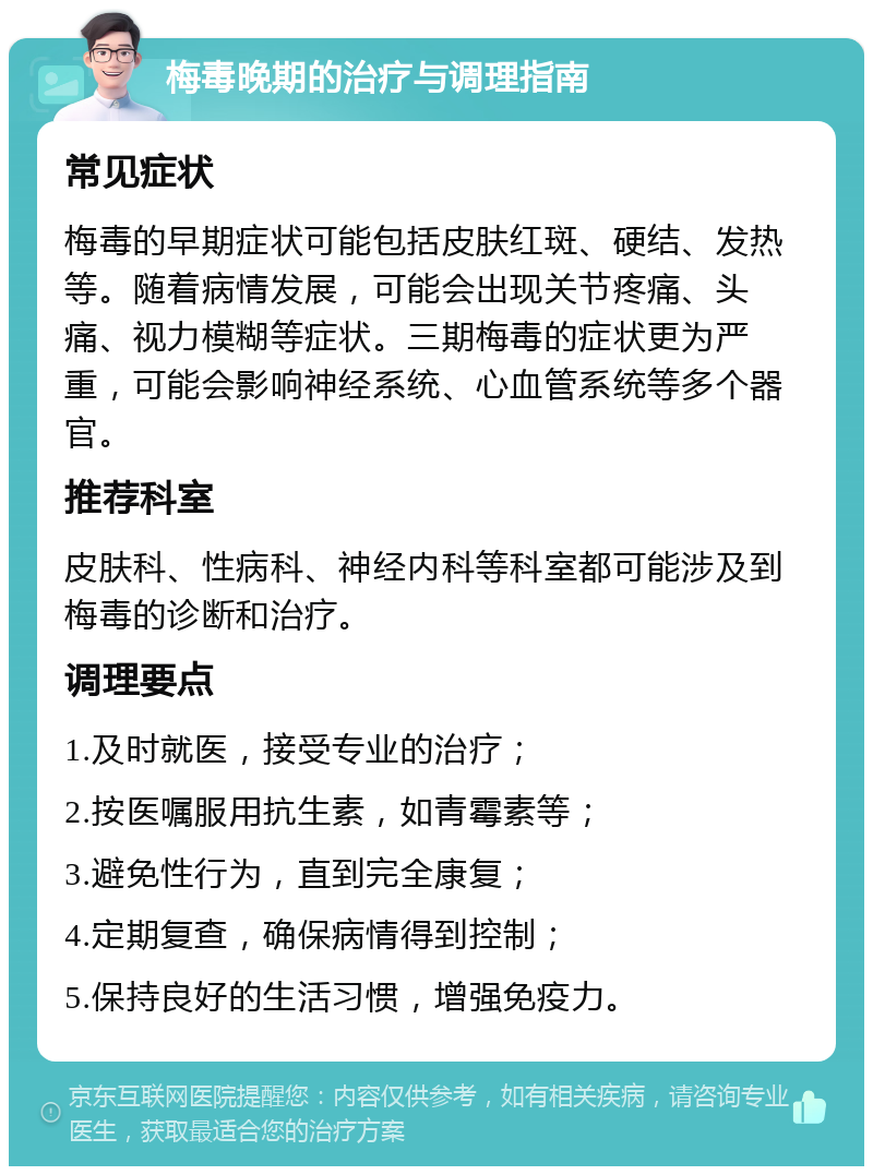 梅毒晚期的治疗与调理指南 常见症状 梅毒的早期症状可能包括皮肤红斑、硬结、发热等。随着病情发展，可能会出现关节疼痛、头痛、视力模糊等症状。三期梅毒的症状更为严重，可能会影响神经系统、心血管系统等多个器官。 推荐科室 皮肤科、性病科、神经内科等科室都可能涉及到梅毒的诊断和治疗。 调理要点 1.及时就医，接受专业的治疗； 2.按医嘱服用抗生素，如青霉素等； 3.避免性行为，直到完全康复； 4.定期复查，确保病情得到控制； 5.保持良好的生活习惯，增强免疫力。