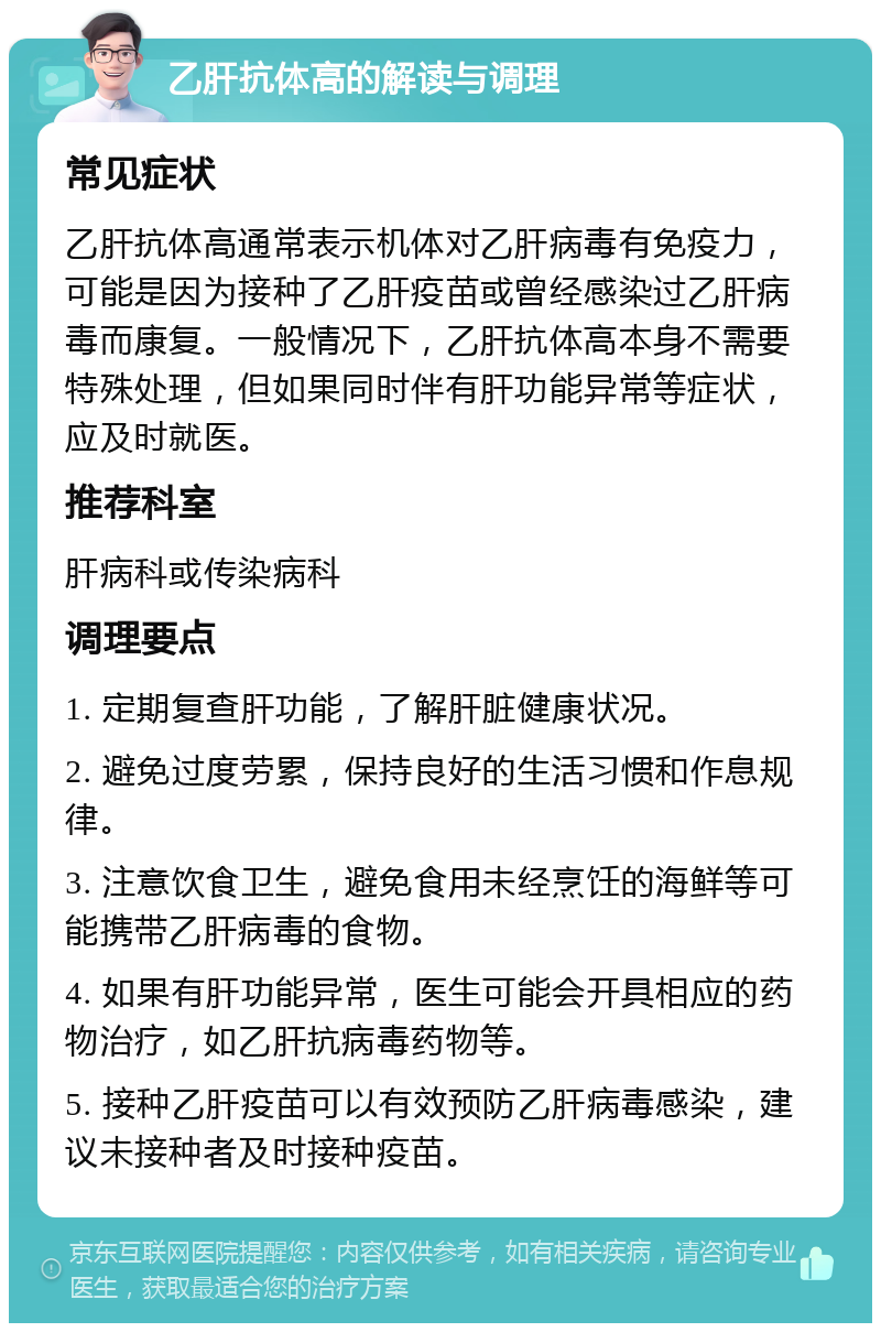 乙肝抗体高的解读与调理 常见症状 乙肝抗体高通常表示机体对乙肝病毒有免疫力，可能是因为接种了乙肝疫苗或曾经感染过乙肝病毒而康复。一般情况下，乙肝抗体高本身不需要特殊处理，但如果同时伴有肝功能异常等症状，应及时就医。 推荐科室 肝病科或传染病科 调理要点 1. 定期复查肝功能，了解肝脏健康状况。 2. 避免过度劳累，保持良好的生活习惯和作息规律。 3. 注意饮食卫生，避免食用未经烹饪的海鲜等可能携带乙肝病毒的食物。 4. 如果有肝功能异常，医生可能会开具相应的药物治疗，如乙肝抗病毒药物等。 5. 接种乙肝疫苗可以有效预防乙肝病毒感染，建议未接种者及时接种疫苗。