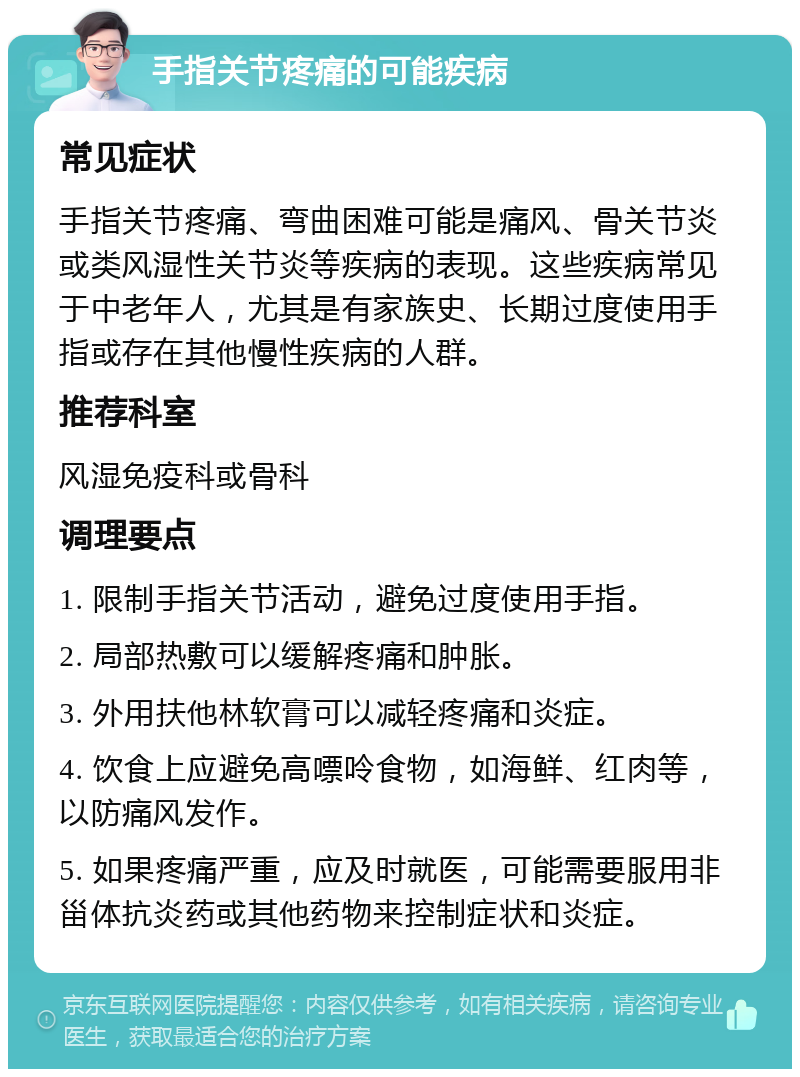 手指关节疼痛的可能疾病 常见症状 手指关节疼痛、弯曲困难可能是痛风、骨关节炎或类风湿性关节炎等疾病的表现。这些疾病常见于中老年人，尤其是有家族史、长期过度使用手指或存在其他慢性疾病的人群。 推荐科室 风湿免疫科或骨科 调理要点 1. 限制手指关节活动，避免过度使用手指。 2. 局部热敷可以缓解疼痛和肿胀。 3. 外用扶他林软膏可以减轻疼痛和炎症。 4. 饮食上应避免高嘌呤食物，如海鲜、红肉等，以防痛风发作。 5. 如果疼痛严重，应及时就医，可能需要服用非甾体抗炎药或其他药物来控制症状和炎症。