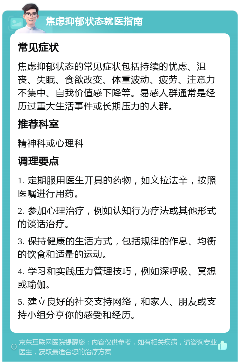 焦虑抑郁状态就医指南 常见症状 焦虑抑郁状态的常见症状包括持续的忧虑、沮丧、失眠、食欲改变、体重波动、疲劳、注意力不集中、自我价值感下降等。易感人群通常是经历过重大生活事件或长期压力的人群。 推荐科室 精神科或心理科 调理要点 1. 定期服用医生开具的药物，如文拉法辛，按照医嘱进行用药。 2. 参加心理治疗，例如认知行为疗法或其他形式的谈话治疗。 3. 保持健康的生活方式，包括规律的作息、均衡的饮食和适量的运动。 4. 学习和实践压力管理技巧，例如深呼吸、冥想或瑜伽。 5. 建立良好的社交支持网络，和家人、朋友或支持小组分享你的感受和经历。