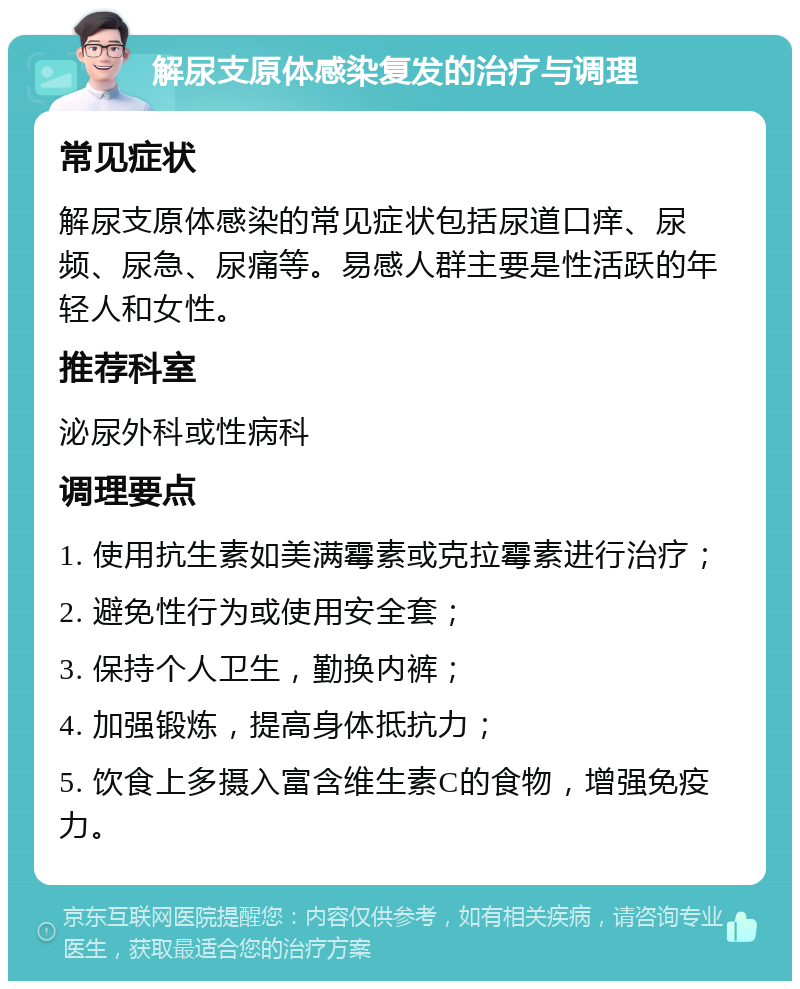 解尿支原体感染复发的治疗与调理 常见症状 解尿支原体感染的常见症状包括尿道口痒、尿频、尿急、尿痛等。易感人群主要是性活跃的年轻人和女性。 推荐科室 泌尿外科或性病科 调理要点 1. 使用抗生素如美满霉素或克拉霉素进行治疗； 2. 避免性行为或使用安全套； 3. 保持个人卫生，勤换内裤； 4. 加强锻炼，提高身体抵抗力； 5. 饮食上多摄入富含维生素C的食物，增强免疫力。