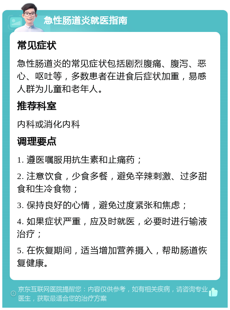 急性肠道炎就医指南 常见症状 急性肠道炎的常见症状包括剧烈腹痛、腹泻、恶心、呕吐等，多数患者在进食后症状加重，易感人群为儿童和老年人。 推荐科室 内科或消化内科 调理要点 1. 遵医嘱服用抗生素和止痛药； 2. 注意饮食，少食多餐，避免辛辣刺激、过多甜食和生冷食物； 3. 保持良好的心情，避免过度紧张和焦虑； 4. 如果症状严重，应及时就医，必要时进行输液治疗； 5. 在恢复期间，适当增加营养摄入，帮助肠道恢复健康。