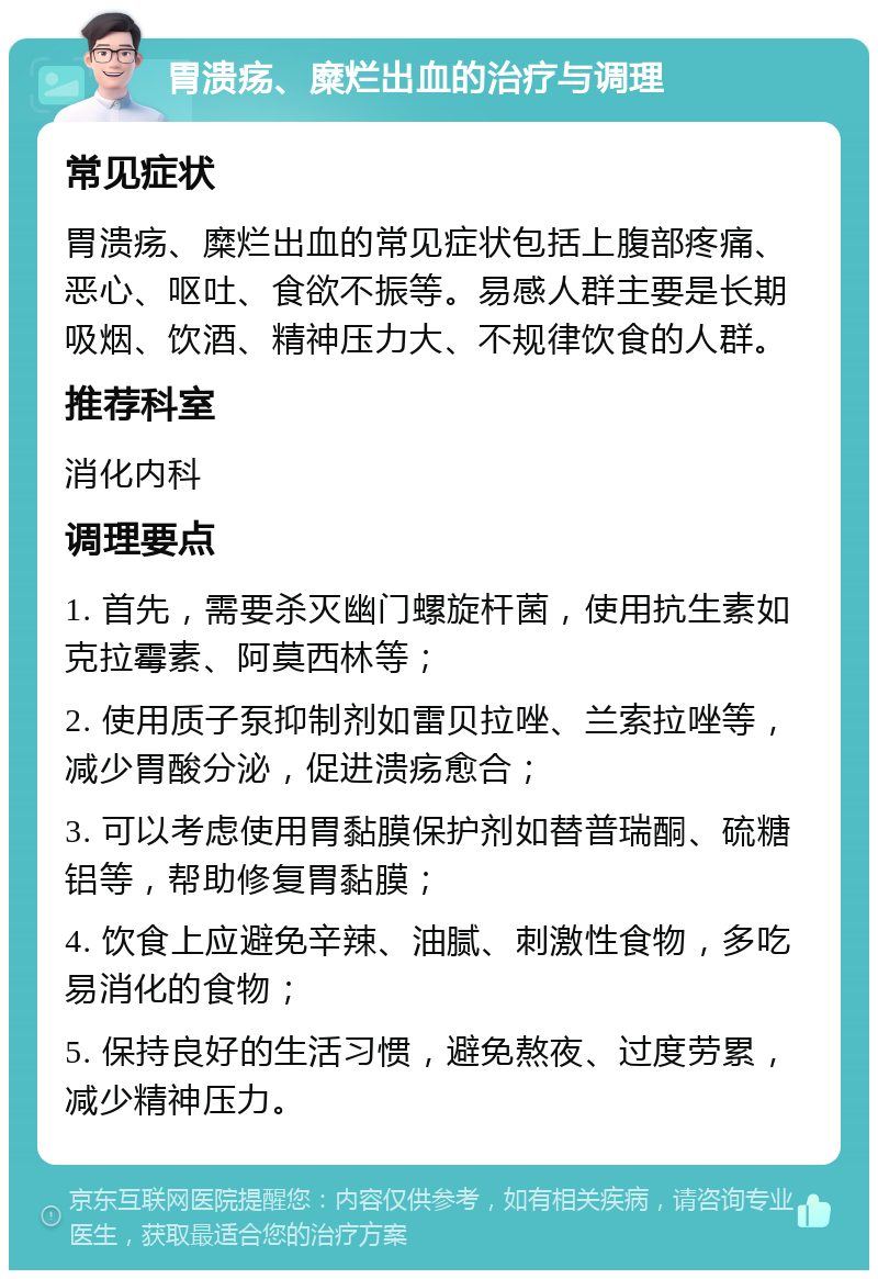 胃溃疡、糜烂出血的治疗与调理 常见症状 胃溃疡、糜烂出血的常见症状包括上腹部疼痛、恶心、呕吐、食欲不振等。易感人群主要是长期吸烟、饮酒、精神压力大、不规律饮食的人群。 推荐科室 消化内科 调理要点 1. 首先，需要杀灭幽门螺旋杆菌，使用抗生素如克拉霉素、阿莫西林等； 2. 使用质子泵抑制剂如雷贝拉唑、兰索拉唑等，减少胃酸分泌，促进溃疡愈合； 3. 可以考虑使用胃黏膜保护剂如替普瑞酮、硫糖铝等，帮助修复胃黏膜； 4. 饮食上应避免辛辣、油腻、刺激性食物，多吃易消化的食物； 5. 保持良好的生活习惯，避免熬夜、过度劳累，减少精神压力。