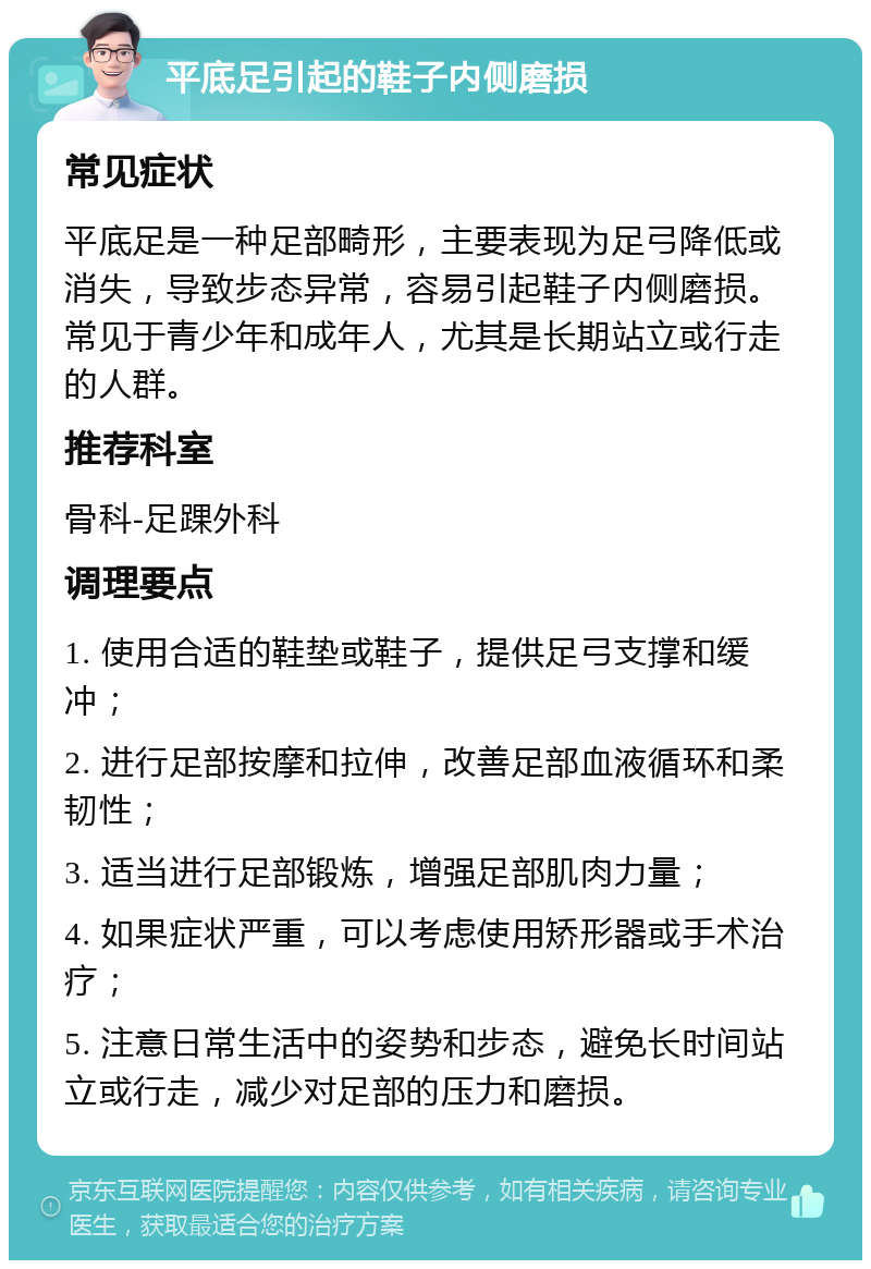 平底足引起的鞋子内侧磨损 常见症状 平底足是一种足部畸形，主要表现为足弓降低或消失，导致步态异常，容易引起鞋子内侧磨损。常见于青少年和成年人，尤其是长期站立或行走的人群。 推荐科室 骨科-足踝外科 调理要点 1. 使用合适的鞋垫或鞋子，提供足弓支撑和缓冲； 2. 进行足部按摩和拉伸，改善足部血液循环和柔韧性； 3. 适当进行足部锻炼，增强足部肌肉力量； 4. 如果症状严重，可以考虑使用矫形器或手术治疗； 5. 注意日常生活中的姿势和步态，避免长时间站立或行走，减少对足部的压力和磨损。